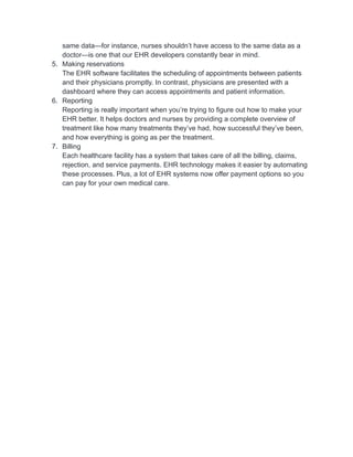 same data—for instance, nurses shouldn’t have access to the same data as a
doctor—is one that our EHR developers constantly bear in mind.
5. Making reservations
The EHR software facilitates the scheduling of appointments between patients
and their physicians promptly. In contrast, physicians are presented with a
dashboard where they can access appointments and patient information.
6. Reporting
Reporting is really important when you’re trying to figure out how to make your
EHR better. It helps doctors and nurses by providing a complete overview of
treatment like how many treatments they’ve had, how successful they’ve been,
and how everything is going as per the treatment.
7. Billing
Each healthcare facility has a system that takes care of all the billing, claims,
rejection, and service payments. EHR technology makes it easier by automating
these processes. Plus, a lot of EHR systems now offer payment options so you
can pay for your own medical care.
 