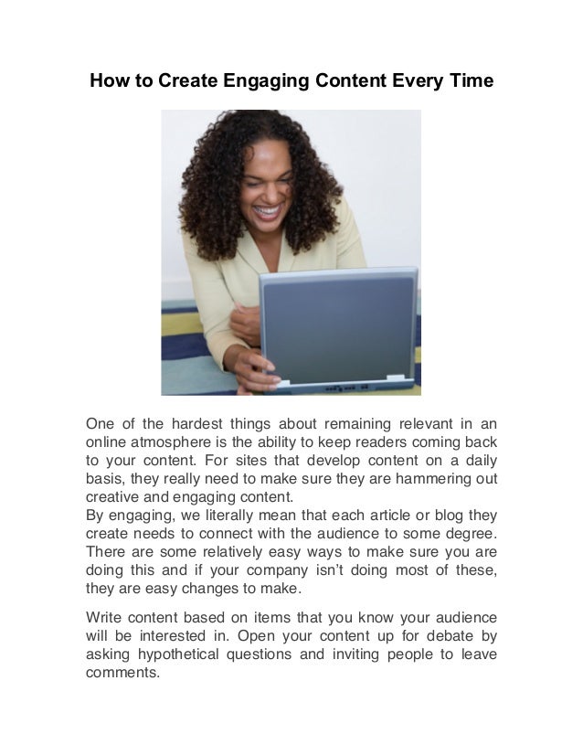 How to Create Engaging Content Every Time
One of the hardest things about remaining relevant in an
online atmosphere is the ability to keep readers coming back
to your content. For sites that develop content on a daily
basis, they really need to make sure they are hammering out
creative and engaging content.
By engaging, we literally mean that each article or blog they
create needs to connect with the audience to some degree.
There are some relatively easy ways to make sure you are
doing this and if your company isn’t doing most of these,
they are easy changes to make.
Write content based on items that you know your audience
will be interested in. Open your content up for debate by
asking hypothetical questions and inviting people to leave
comments.
 