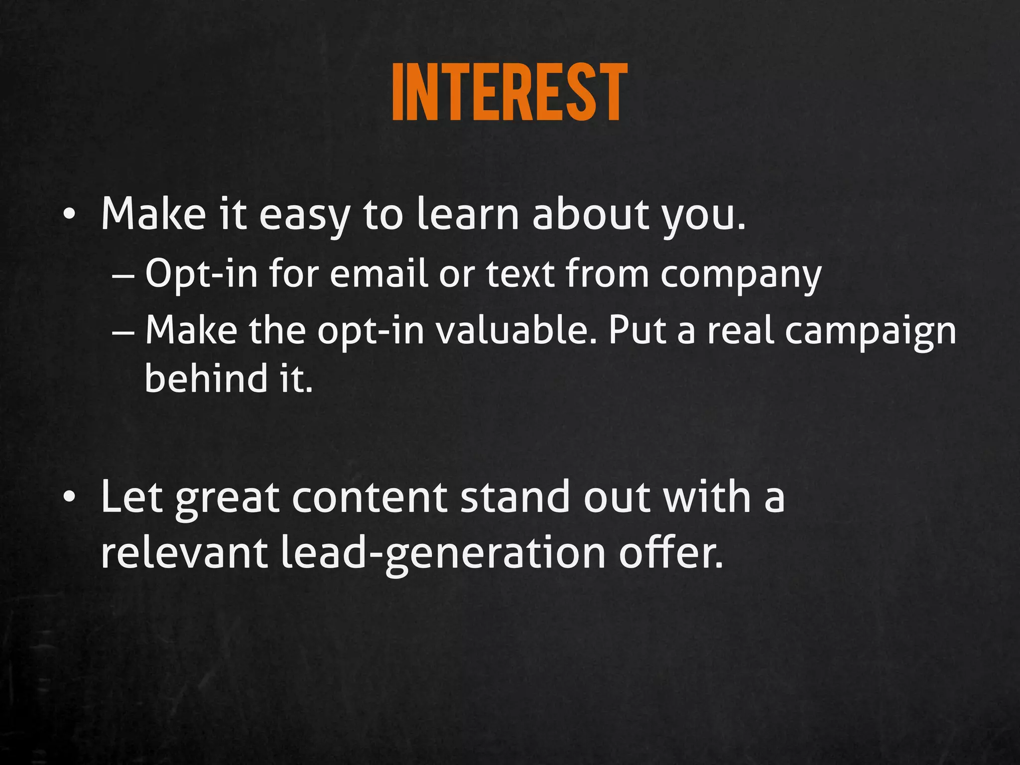 Interest
•  Make it easy to learn about you.
  –  Opt-in for email or text from company
  –  Make the opt-in valuable. Put a real campaign
     behind it.


•  Let great content stand out with a
   relevant lead-generation oﬀer.
 