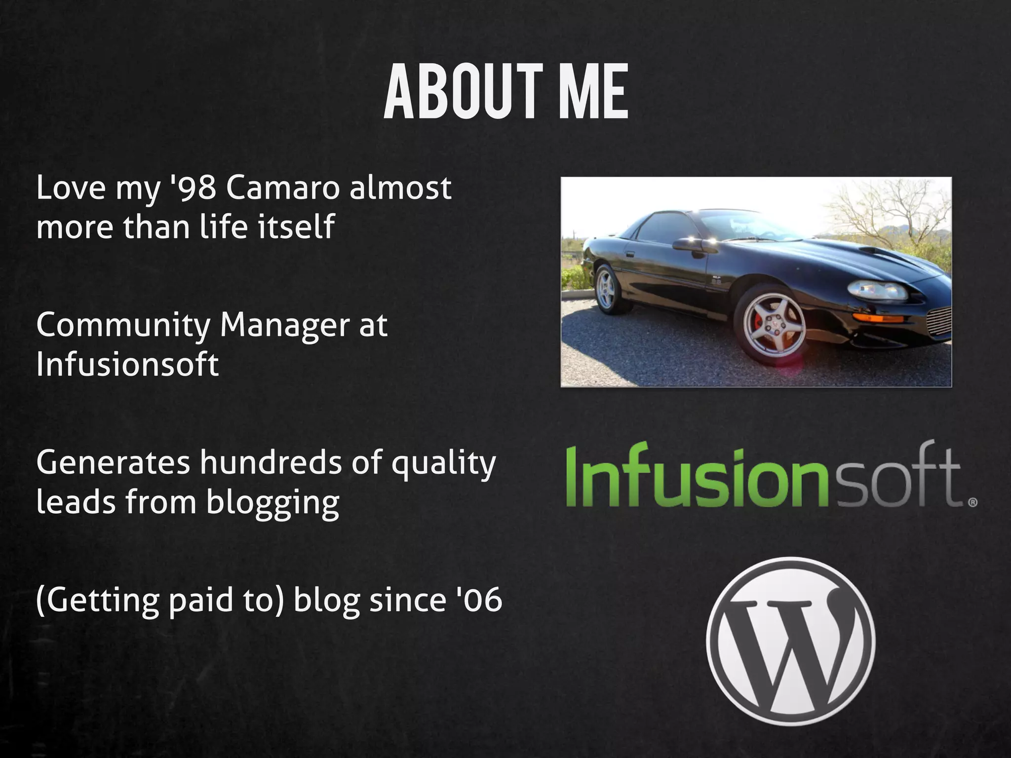 About me
Love my '98 Camaro almost
more than life itself

Community Manager at
Infusionsoft

Generates hundreds of quality
leads from blogging

(Getting paid to) blog since '06
 