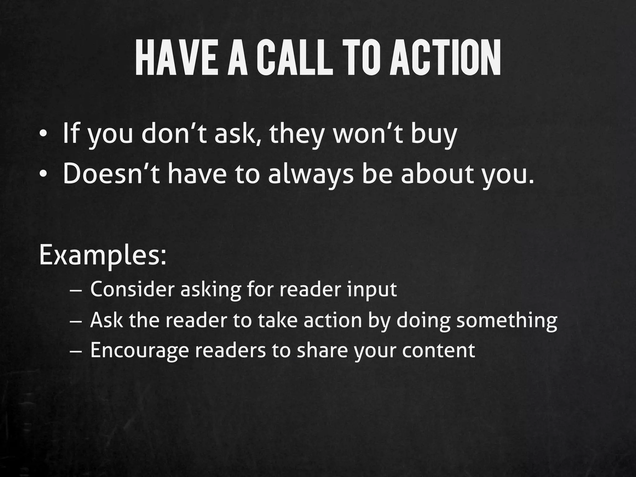 Have a Call to Action
•  If you don’t ask, they won’t buy
•  Doesn’t have to always be about you.

Examples:
  –  Consider asking for reader input
  –  Ask the reader to take action by doing something
  –  Encourage readers to share your content
 