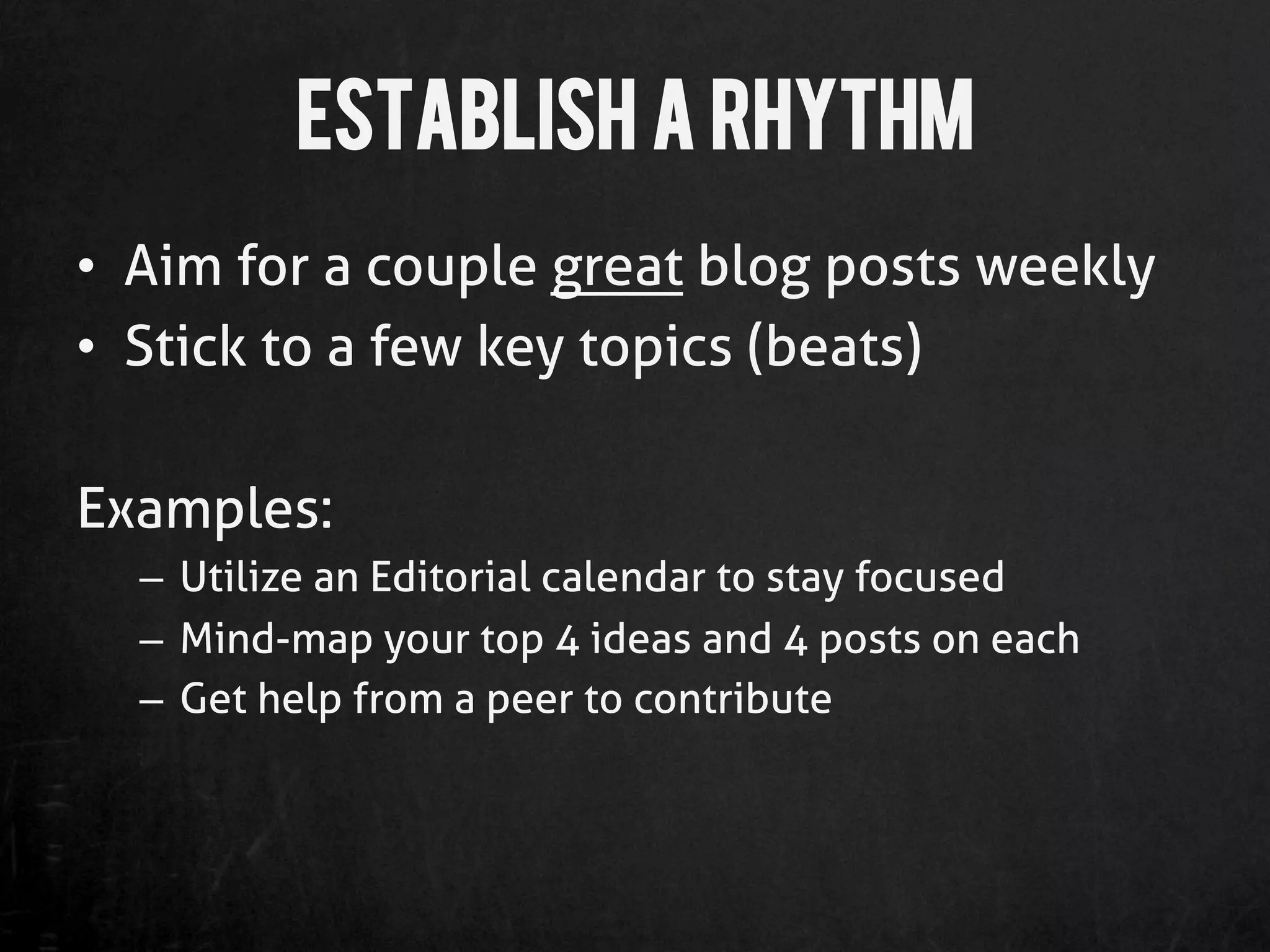 Establish A Rhythm
•  Aim for a couple great blog posts weekly
•  Stick to a few key topics (beats)

Examples:
  –  Utilize an Editorial calendar to stay focused
  –  Mind-map your top 4 ideas and 4 posts on each
  –  Get help from a peer to contribute
 