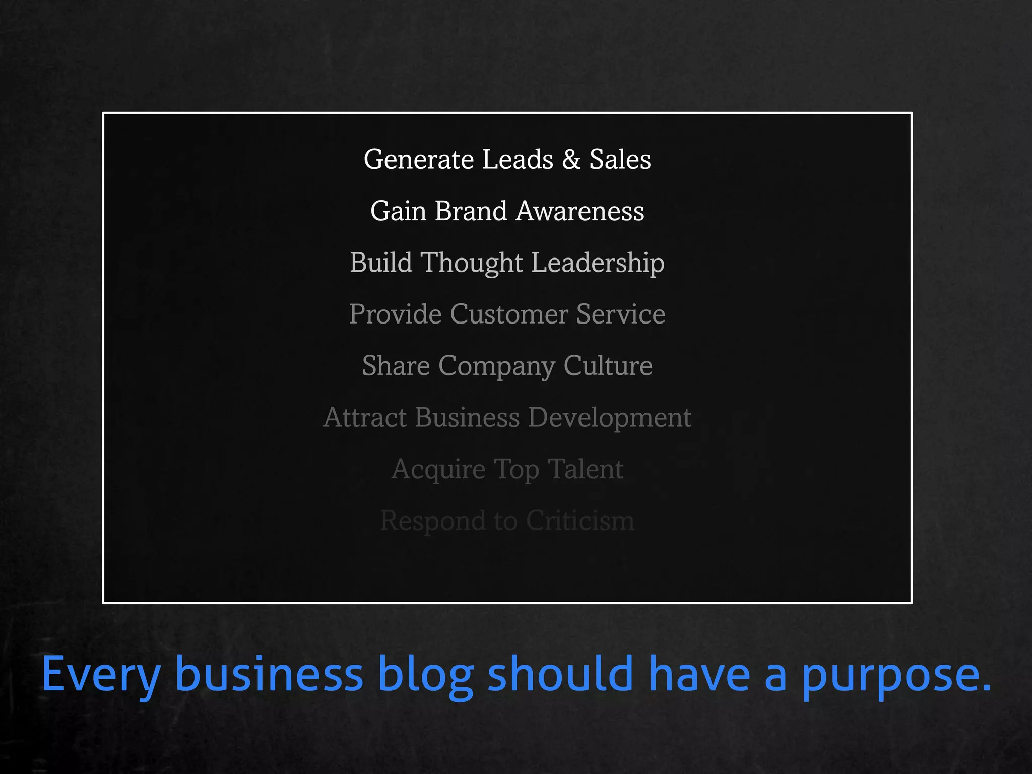 Generate Leads & Sales
               Gain Brand Awareness
              Build Thought Leadership
             Provide Customer Service
              Share Company Culture
            Attract Business Development
                 Acquire Top Talent
                Respond to Criticism




Every business blog should have a purpose.
 