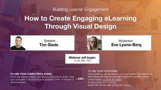 How to Create Engaging eLearning
Through Visual Design
Joe Caprio
Speaker:
TO USE YOUR COMPUTER'S AUDIO:
When the webinar begins, you will be connected to audio using
your computer's microphone and speakers (VoIP). A headset is
recommended.
Webinar will begin:
12:30 PM, PST
TO USE YOUR TELEPHONE:
If you prefer to use your phone, you must select "Use Telephone"
after joining the webinar and call in using the numbers below.
United States: +1 (914) 614-3221
Access Code: 377-719-542
Audio PIN: Shown after joining the webinar
--OR--
Building Learner Engagement
Rob Jeppsen
Speaker:
Eve Lyons-Berg
Moderator:
Tim Slade
Speaker:
 