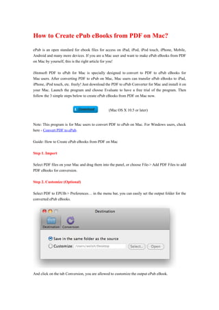 How to Create ePub eBooks from PDF on Mac?

ePub is an open standard for ebook files for access on iPad, iPod, iPod touch, iPhone, Mobile,
Android and many more devices. If you are a Mac user and want to make ePub eBooks from PDF
on Mac by yourself, this is the right article for you!

iStonsoft PDF to ePub for Mac is specially designed to convert to PDF to ePub eBooks for
Mac users. After converting PDF to ePub on Mac, Mac users can transfer ePub eBooks to iPad,
iPhone, iPod touch, etc. freely! Just download the PDF to ePub Converter for Mac and install it on
your Mac. Launch the program and choose Evaluate to have a free trial of the program. Then
follow the 3 simple steps below to create ePub eBooks from PDF on Mac now.


                                                (Mac OS X 10.5 or later)


Note: This program is for Mac users to convert PDF to ePub on Mac. For Windows users, check
here - Convert PDF to ePub.

Guide: How to Create ePub eBooks from PDF on Mac

Step 1. Import

Select PDF files on your Mac and drag them into the panel, or choose File-> Add PDF Files to add
PDF eBooks for conversion.

Step 2. Customize (Optional)

Select PDF to EPUB-> Preferences… in the menu bar, you can easily set the output folder for the
converted ePub eBooks.




And click on the tab Conversion, you are allowed to customize the output ePub eBook.
 