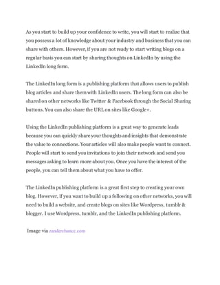 As you start to build up your confidence to write, you will start to realize that
you possess a lot of knowledge about yourindustry and business that you can
share with others. However, if you are not ready to start writing blogs on a
regular basis you can start by sharing thoughts on LinkedIn by using the
LinkedIn long form.
The LinkedIn long form is a publishing platform that allows users to publish
blog articles and share them with LinkedIn users. The long form can also be
shared on other networks like Twitter & Facebook through the Social Sharing
buttons. You can also share the URL on sites like Google+.
Using the LinkedIn publishing platform is a great way to generate leads
because you can quickly share your thoughts and insights that demonstrate
the value to connections. Yourarticles will also make people want to connect.
People will start to send you invitations to join their network and send you
messages asking to learn more about you. Once you have the interest of the
people, you can tell them about what you have to offer.
The LinkedIn publishing platform is a great first step to creating your own
blog. However, if you want to build up a following on other networks, you will
need to build a website, and create blogs on sites like Wordpress, tumblr &
blogger. I use Wordpress, tumblr, and the LinkedIn publishing platform.
Image via zanderchance.com
 