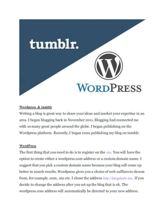 Wordpress & tumblr
Writing a blog is great way to share yourideas and market your expertise in an
area. I began blogging back in November 2011. Blogging had connected me
with so many great people around the globe. I began publishing on the
Wordpress platform. Recently, I began cross publishing my blog on tumblr.
WordPress
The first thing that you need to do is to register on the site. You will have the
option to create either a wordpress.com address or a custom domain name. I
suggest that you pick a custom domain name because your blog will come up
better in search results. Wordpress gives you a choice of web suffixes to choose
from, for example .com, .me etc. I chose the address http://dangalante.me. If you
decide to change the address after you set up the blog that is ok. The
wordpress.com address will automatically be directed to your new address.
 