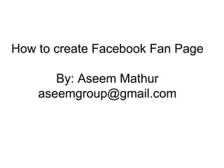 How to create Facebook Fan Page By: Aseem Mathur [email_address] 