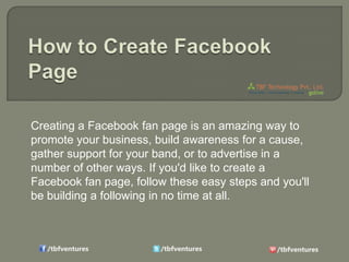 Creating a Facebook fan page is an amazing way to
promote your business, build awareness for a cause,
gather support for your band, or to advertise in a
number of other ways. If you'd like to create a
Facebook fan page, follow these easy steps and you'll
be building a following in no time at all.

 