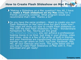 How to Create Flash Slideshow on Mac Free?

      "Making a Slideshow on a Mac question? Hey All, I have
      to make a Flash slideshow on my Mac today for a
      friends upcoming wedding. What program would you
      recommend that I use. Thanks a lot!“

      Do you have the same problem - Want to create you own
      Flash Slideshow on Mac hard drive but don't know how?
      This page will show you how to create Flash slideshow on
      Mac with the best Flash Slideshow for Mac - Wondershare
      Fantashow for Mac. Having got this great
      Mac Slideshow Software, you can achieve a professional-
      looking movie in no time. Just drag in your photos, video
      and music, drop in a few of the array of built-in themes
      and your memories are transformed into Hollywood-style
      movies you can share on DVD, YouTube, Facebook, Mac
      HD, all your iDevices and more. The guide below will tell
      you how to make Flash Slideshow on Mac with it. Free
      download and get ready!



1                                                      Company name
 
