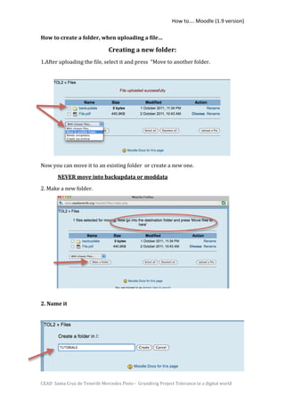 How to…. Moodle (1.9 version) 

How to create a folder, when uploading a file…  

                                 Creating a new folder: 
1.After uploading the file, select it and press  “Move to another folder. 
 
 
 

     
               
 

 
 

Now you can move it to an existing folder  or create a new one.  
        NEVER move into backupdata or moddata 

2. Make a new folder. 
 
 

 
 
 
 

 
 
 

2. Name it 
 
 
 

 




CEAD  Santa Cruz de Tenerife Mercedes Pinto ‐  Grundtvig Project Tolerance in a digital world 
 