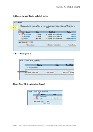How to…. Moodle (1.9 version) 

   
  3. Choose the new folder and click on in.  

   
   

Click!       

                      
   
   
   

   
   
  4. Keep there your file. 

   
   
   
   

   
   
   

  Done!  Your file is in the right folder! 
   

   
   

   
   




  CEAD  Santa Cruz de Tenerife Mercedes Pinto ‐  Grundtvig Project Tolerance in a digital world 
 