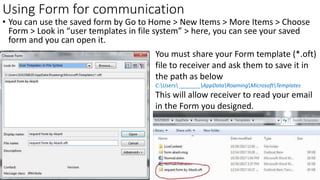 Using Form for communication
• You can use the saved form by Go to Home > New Items > More Items > Choose
Form > Look in “user templates in file system” > here, you can see your saved
form and you can open it.
You must share your Form template (*.oft)
file to receiver and ask them to save it in
the path as below
C:Users _______AppDataRoamingMicrosoftTemplates
This will allow receiver to read your email
in the Form you designed.
 