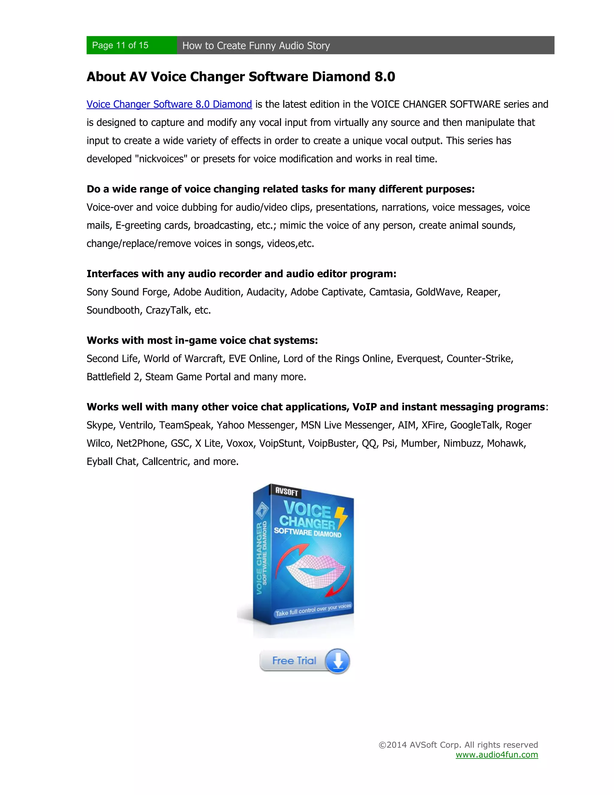 Page 11 of 15 How to Create Funny Audio Story
©2014 AVSoft Corp. All rights reserved
www.audio4fun.com
About AV Voice Changer Software Diamond 8.0
Voice Changer Software 8.0 Diamond is the latest edition in the VOICE CHANGER SOFTWARE series and
is designed to capture and modify any vocal input from virtually any source and then manipulate that
input to create a wide variety of effects in order to create a unique vocal output. This series has
developed "nickvoices" or presets for voice modification and works in real time.
Do a wide range of voice changing related tasks for many different purposes:
Voice-over and voice dubbing for audio/video clips, presentations, narrations, voice messages, voice
mails, E-greeting cards, broadcasting, etc.; mimic the voice of any person, create animal sounds,
change/replace/remove voices in songs, videos,etc.
Interfaces with any audio recorder and audio editor program:
Sony Sound Forge, Adobe Audition, Audacity, Adobe Captivate, Camtasia, GoldWave, Reaper,
Soundbooth, CrazyTalk, etc.
Works with most in-game voice chat systems:
Second Life, World of Warcraft, EVE Online, Lord of the Rings Online, Everquest, Counter-Strike,
Battlefield 2, Steam Game Portal and many more.
Works well with many other voice chat applications, VoIP and instant messaging programs:
Skype, Ventrilo, TeamSpeak, Yahoo Messenger, MSN Live Messenger, AIM, XFire, GoogleTalk, Roger
Wilco, Net2Phone, GSC, X Lite, Voxox, VoipStunt, VoipBuster, QQ, Psi, Mumber, Nimbuzz, Mohawk,
Eyball Chat, Callcentric, and more.
 