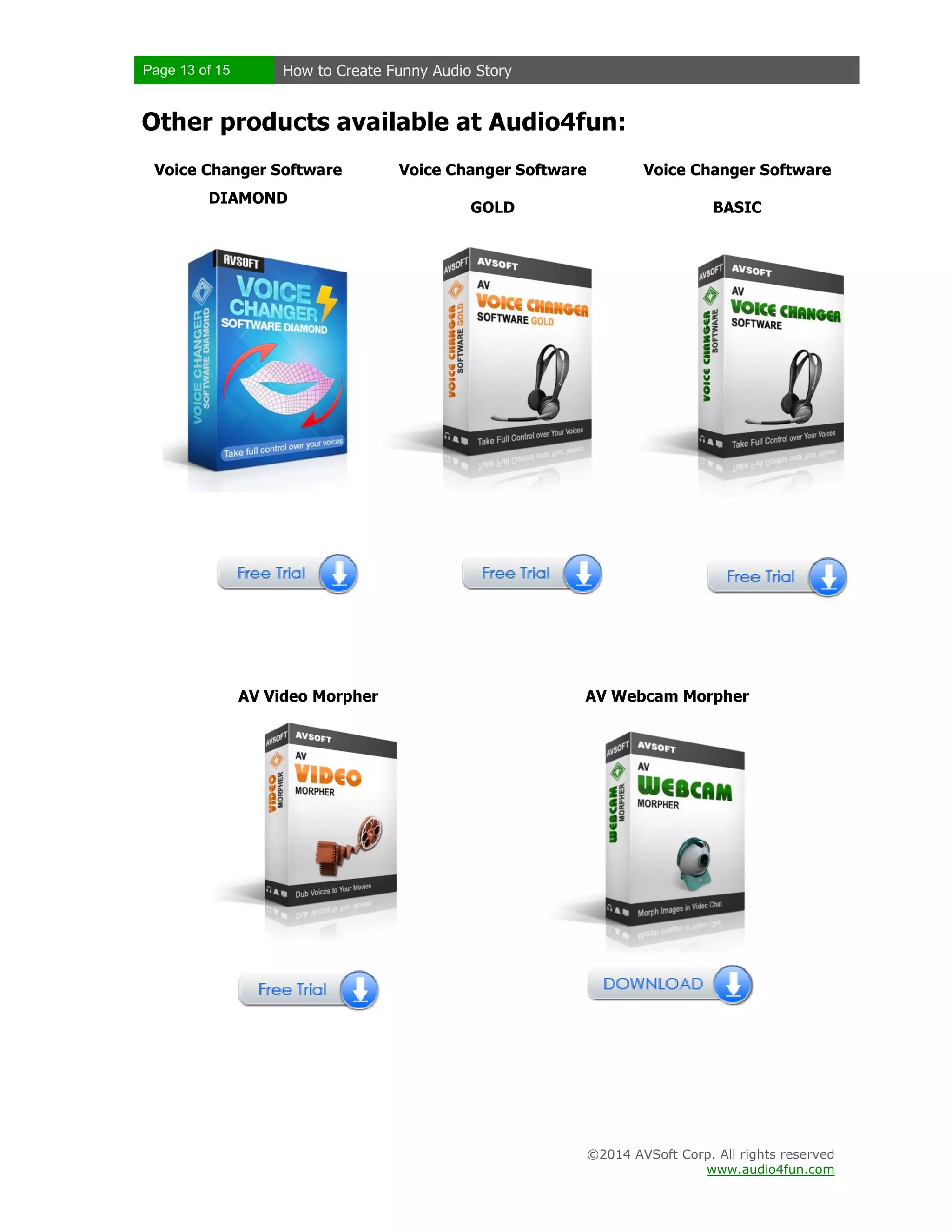 Page 13 of 15 How to Create Funny Audio Story
©2014 AVSoft Corp. All rights reserved
www.audio4fun.com
Other products available at Audio4fun:
Voice Changer Software
DIAMOND
Voice Changer Software
GOLD
Voice Changer Software
BASIC
AV Video Morpher AV Webcam Morpher
 