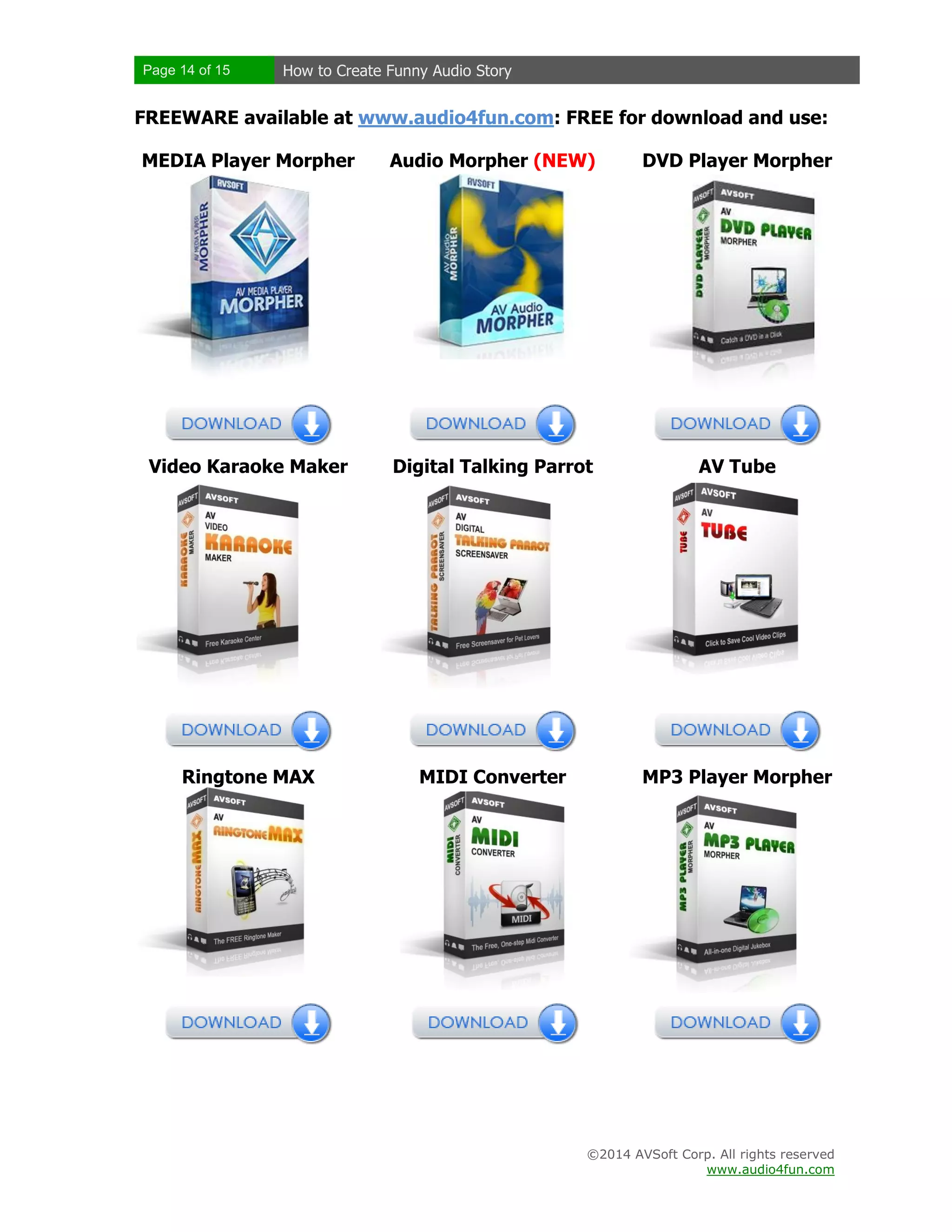 Page 14 of 15 How to Create Funny Audio Story
©2014 AVSoft Corp. All rights reserved
www.audio4fun.com
FREEWARE available at www.audio4fun.com: FREE for download and use:
MEDIA Player Morpher Audio Morpher (NEW) DVD Player Morpher
Video Karaoke Maker Digital Talking Parrot AV Tube
Ringtone MAX MIDI Converter MP3 Player Morpher
 