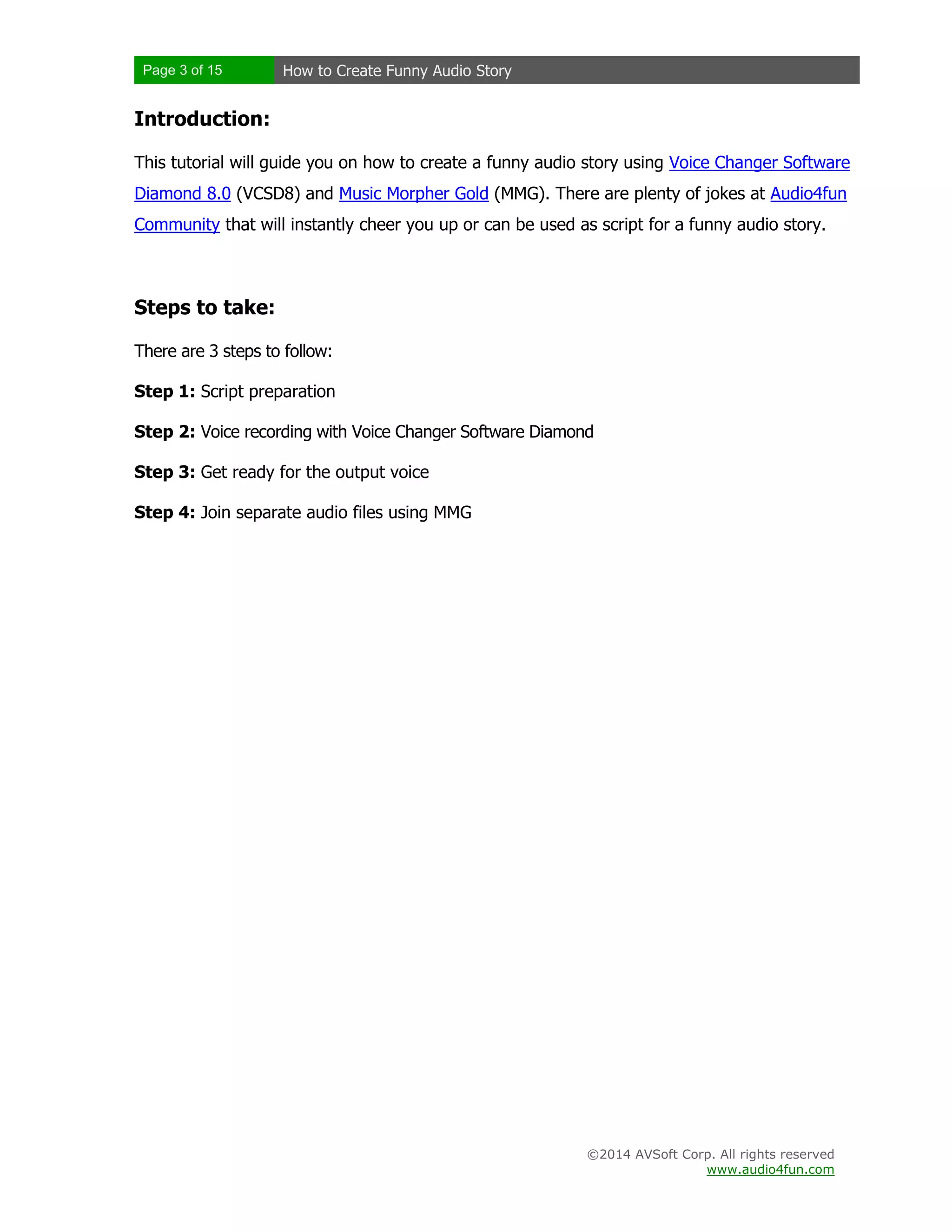 Page 3 of 15 How to Create Funny Audio Story
©2014 AVSoft Corp. All rights reserved
www.audio4fun.com
Introduction:
This tutorial will guide you on how to create a funny audio story using Voice Changer Software
Diamond 8.0 (VCSD8) and Music Morpher Gold (MMG). There are plenty of jokes at Audio4fun
Community that will instantly cheer you up or can be used as script for a funny audio story.
Steps to take:
There are 3 steps to follow:
Step 1: Script preparation
Step 2: Voice recording with Voice Changer Software Diamond
Step 3: Get ready for the output voice
Step 4: Join separate audio files using MMG
 
