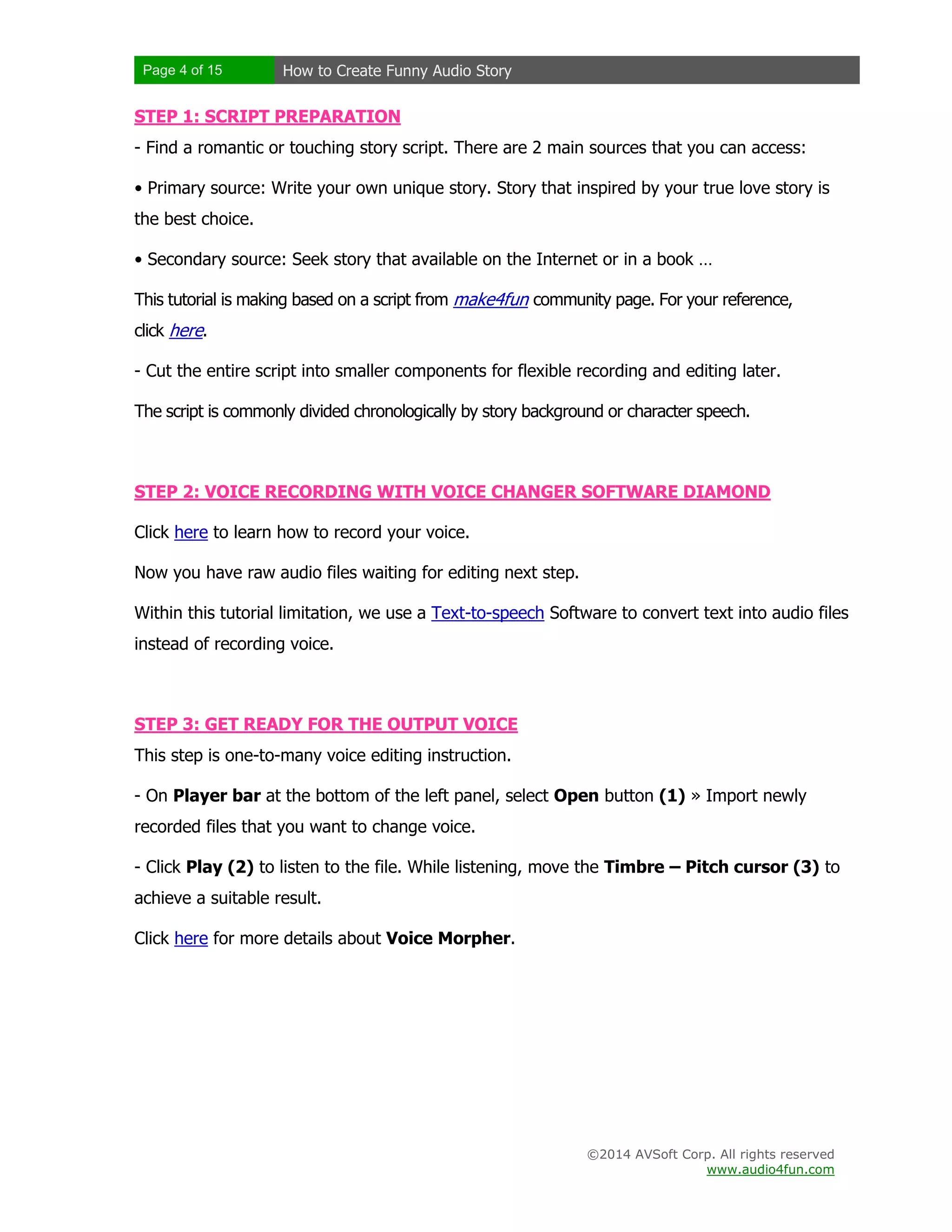 Page 4 of 15 How to Create Funny Audio Story
©2014 AVSoft Corp. All rights reserved
www.audio4fun.com
STEP 1: SCRIPT PREPARATION
- Find a romantic or touching story script. There are 2 main sources that you can access:
• Primary source: Write your own unique story. Story that inspired by your true love story is
the best choice.
• Secondary source: Seek story that available on the Internet or in a book …
This tutorial is making based on a script from make4fun community page. For your reference,
click here.
- Cut the entire script into smaller components for flexible recording and editing later.
The script is commonly divided chronologically by story background or character speech.
STEP 2: VOICE RECORDING WITH VOICE CHANGER SOFTWARE DIAMOND
Click here to learn how to record your voice.
Now you have raw audio files waiting for editing next step.
Within this tutorial limitation, we use a Text-to-speech Software to convert text into audio files
instead of recording voice.
STEP 3: GET READY FOR THE OUTPUT VOICE
This step is one-to-many voice editing instruction.
- On Player bar at the bottom of the left panel, select Open button (1) » Import newly
recorded files that you want to change voice.
- Click Play (2) to listen to the file. While listening, move the Timbre – Pitch cursor (3) to
achieve a suitable result.
Click here for more details about Voice Morpher.
 