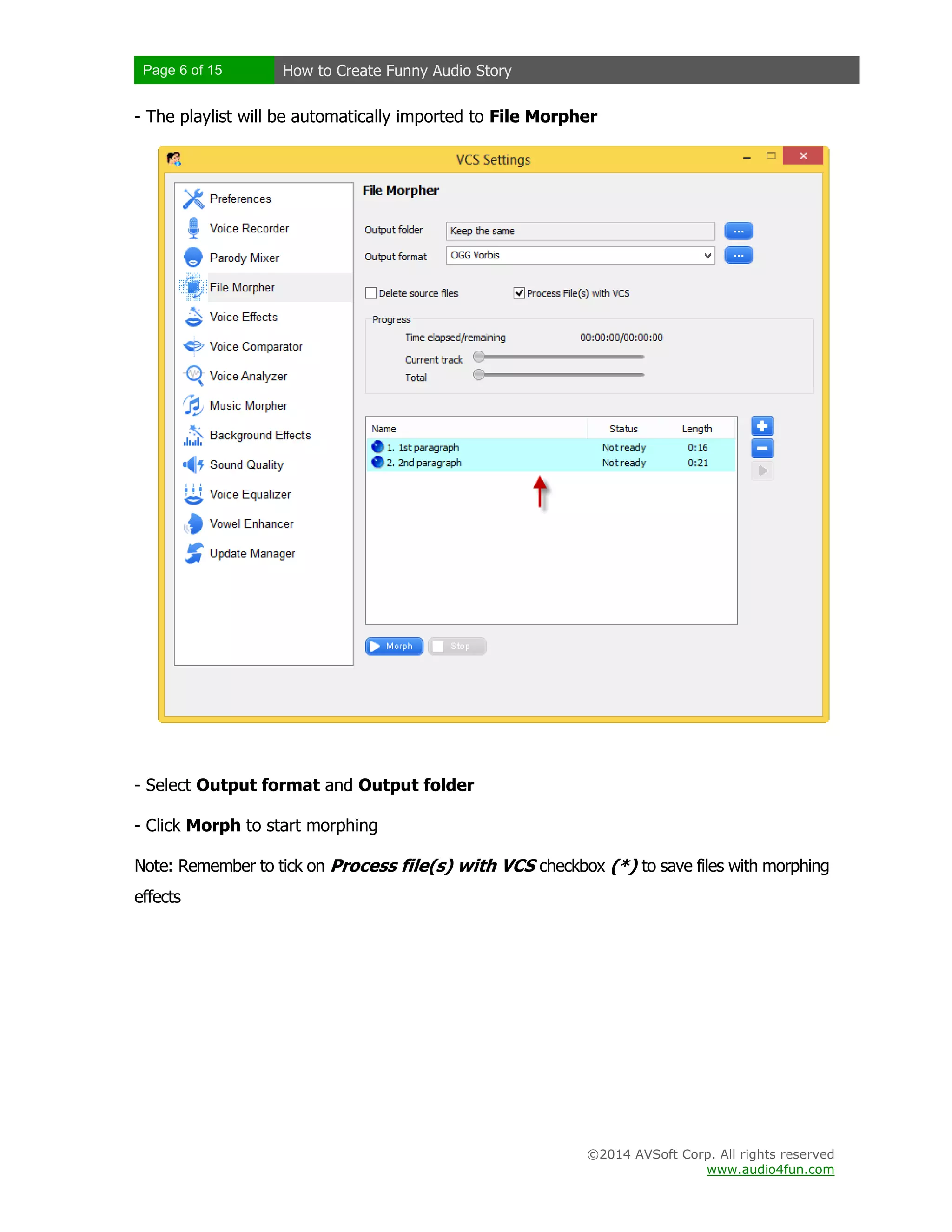 Page 6 of 15 How to Create Funny Audio Story
©2014 AVSoft Corp. All rights reserved
www.audio4fun.com
- The playlist will be automatically imported to File Morpher
- Select Output format and Output folder
- Click Morph to start morphing
Note: Remember to tick on Process file(s) with VCS checkbox (*) to save files with morphing
effects
 