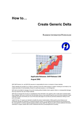 How to…
                                                        Create Generic Delta

                                                                   B USINESS I NFORMATION W AREHOUSE




                                         Applicable Releases: SAPI Release 3.0B
                                         August 2002


SAP (SAP America, Inc. and SAP AG) assumes no responsibility for errors or omissions in these materials.
These materials are provided “as is” without a warranty of any kind, either express or implied, including but not limited to, the
implied warranties of merchantability, fitness for a particular purpose, or non-infringement.
SAP shall not be liable for damages of any kind including without limitation direct, special, indirect, or consequential damages
that may result from the use of these materials.
SAP does not warrant the accuracy or completeness of the information, text, graphics, links or other items contained within
these materials. SAP has no control over the information that you may access through the use of hot links contained in these
materials and does not endorse your use of third party web pages nor provide any warranty whatsoever relating to third
party web pages.
mySA P BI “How -To” papers are intended to simplify the product implementation. While specific product features and
procedures typically are explained in a practical business context, it is not implied that those features and procedures are
the only approach in solving a specific business problem using mySAP BI. Should you wish to receive additional information,
clarification or support, please refer to SAP Professional Services (Consulting/Remote Consulting
 