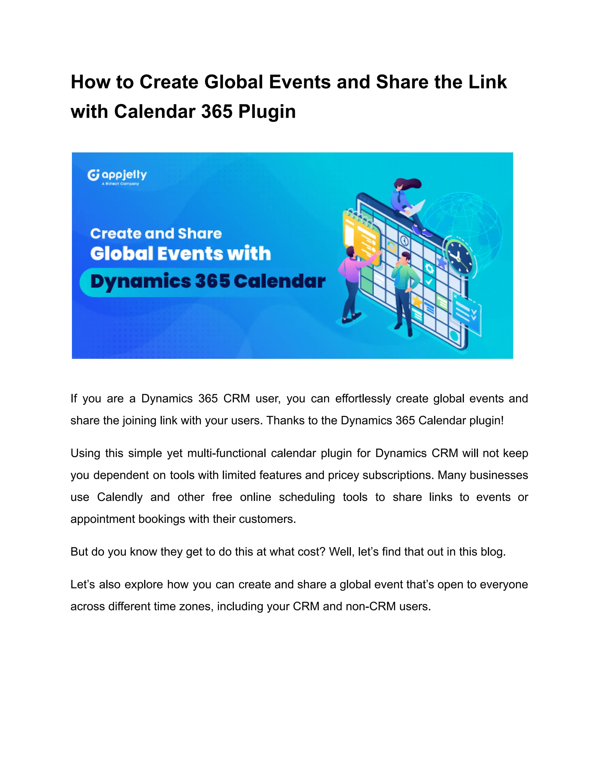 How to Create Global Events and Share the Link
with Calendar 365 Plugin
If you are a Dynamics 365 CRM user, you can effortlessly create global events and
share the joining link with your users. Thanks to the Dynamics 365 Calendar plugin!
Using this simple yet multi-functional calendar plugin for Dynamics CRM will not keep
you dependent on tools with limited features and pricey subscriptions. Many businesses
use Calendly and other free online scheduling tools to share links to events or
appointment bookings with their customers.
But do you know they get to do this at what cost? Well, let’s find that out in this blog.
Let’s also explore how you can create and share a global event that’s open to everyone
across different time zones, including your CRM and non-CRM users.
 