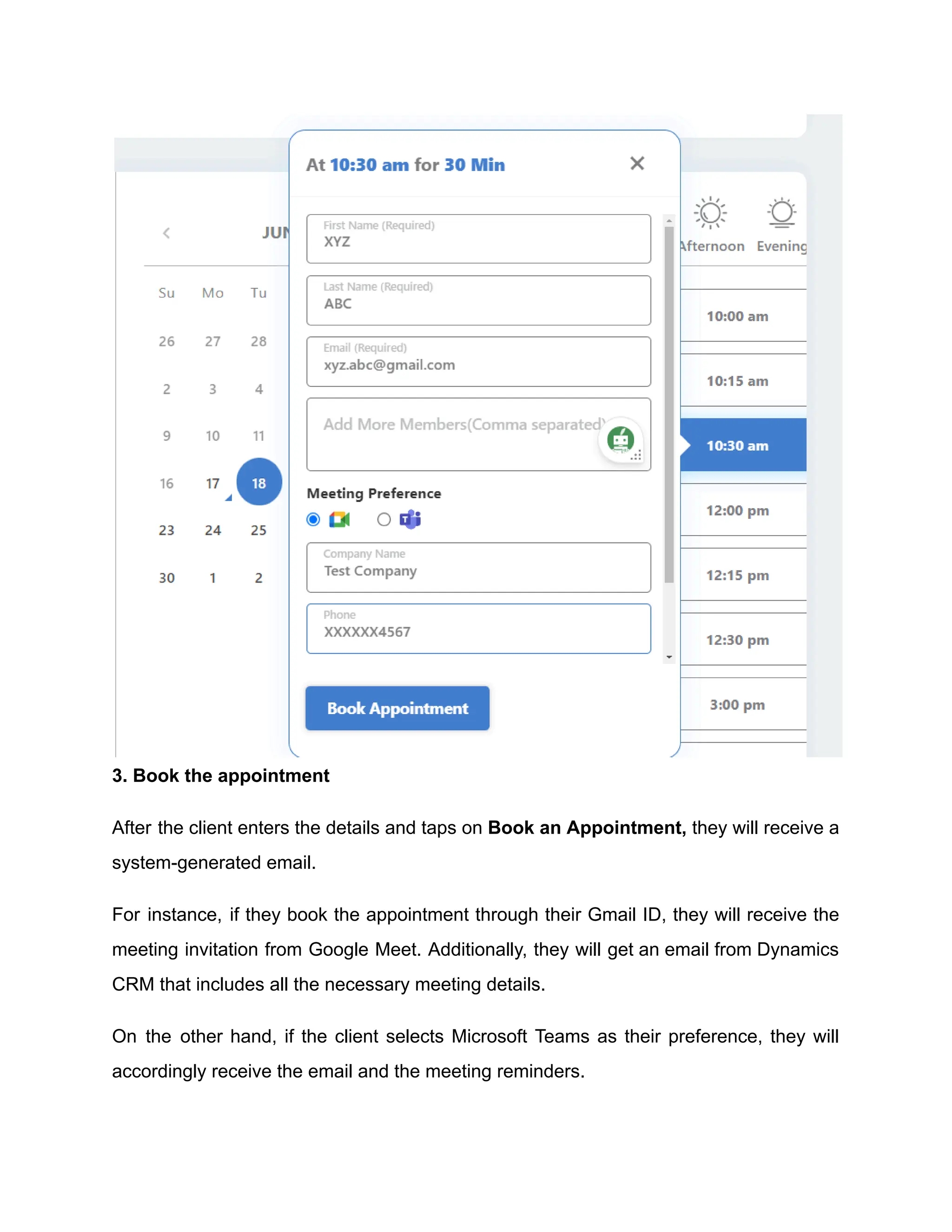 3. Book the appointment
After the client enters the details and taps on Book an Appointment, they will receive a
system-generated email.
For instance, if they book the appointment through their Gmail ID, they will receive the
meeting invitation from Google Meet. Additionally, they will get an email from Dynamics
CRM that includes all the necessary meeting details.
On the other hand, if the client selects Microsoft Teams as their preference, they will
accordingly receive the email and the meeting reminders.
 