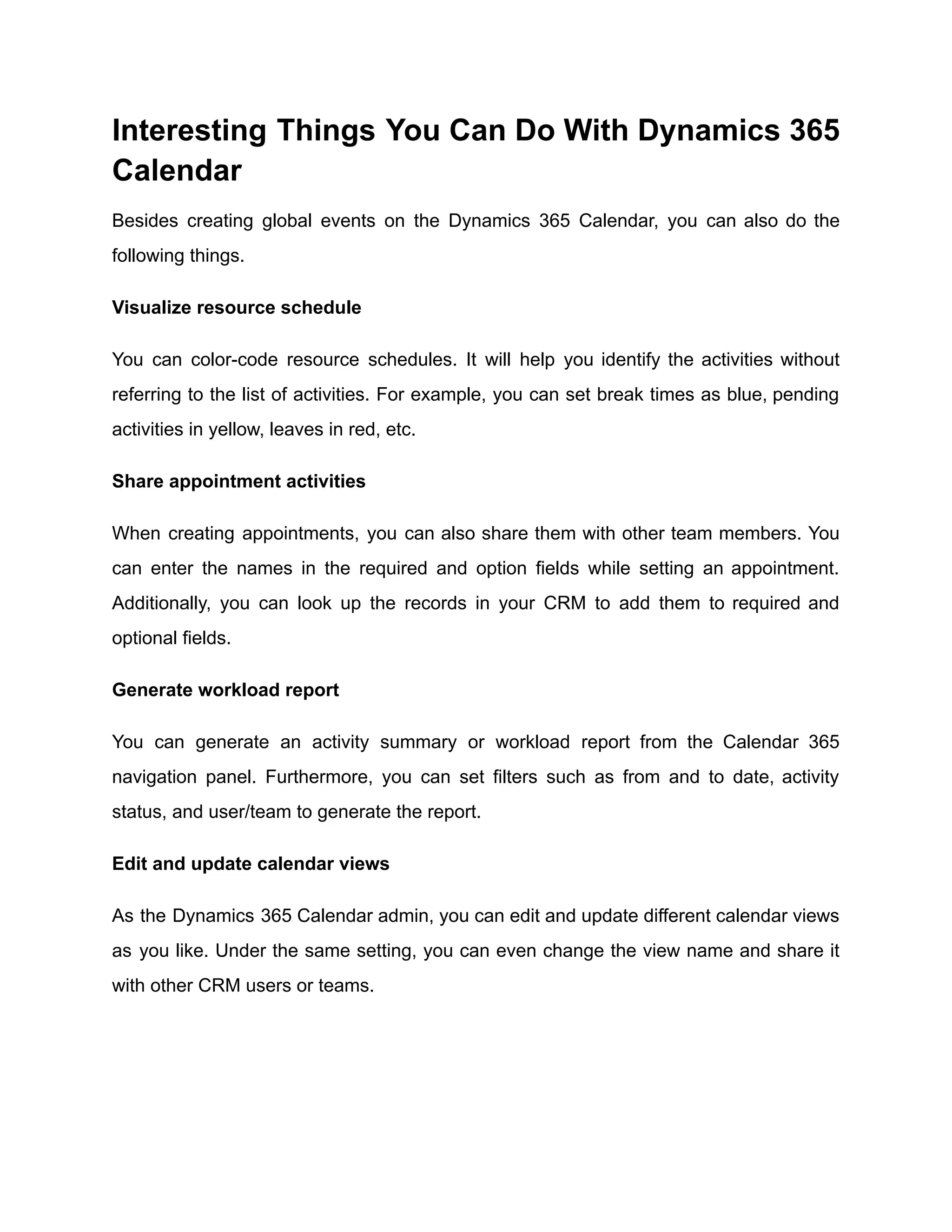 Interesting Things You Can Do With Dynamics 365
Calendar
Besides creating global events on the Dynamics 365 Calendar, you can also do the
following things.
Visualize resource schedule
You can color-code resource schedules. It will help you identify the activities without
referring to the list of activities. For example, you can set break times as blue, pending
activities in yellow, leaves in red, etc.
Share appointment activities
When creating appointments, you can also share them with other team members. You
can enter the names in the required and option fields while setting an appointment.
Additionally, you can look up the records in your CRM to add them to required and
optional fields.
Generate workload report
You can generate an activity summary or workload report from the Calendar 365
navigation panel. Furthermore, you can set filters such as from and to date, activity
status, and user/team to generate the report.
Edit and update calendar views
As the Dynamics 365 Calendar admin, you can edit and update different calendar views
as you like. Under the same setting, you can even change the view name and share it
with other CRM users or teams.
 