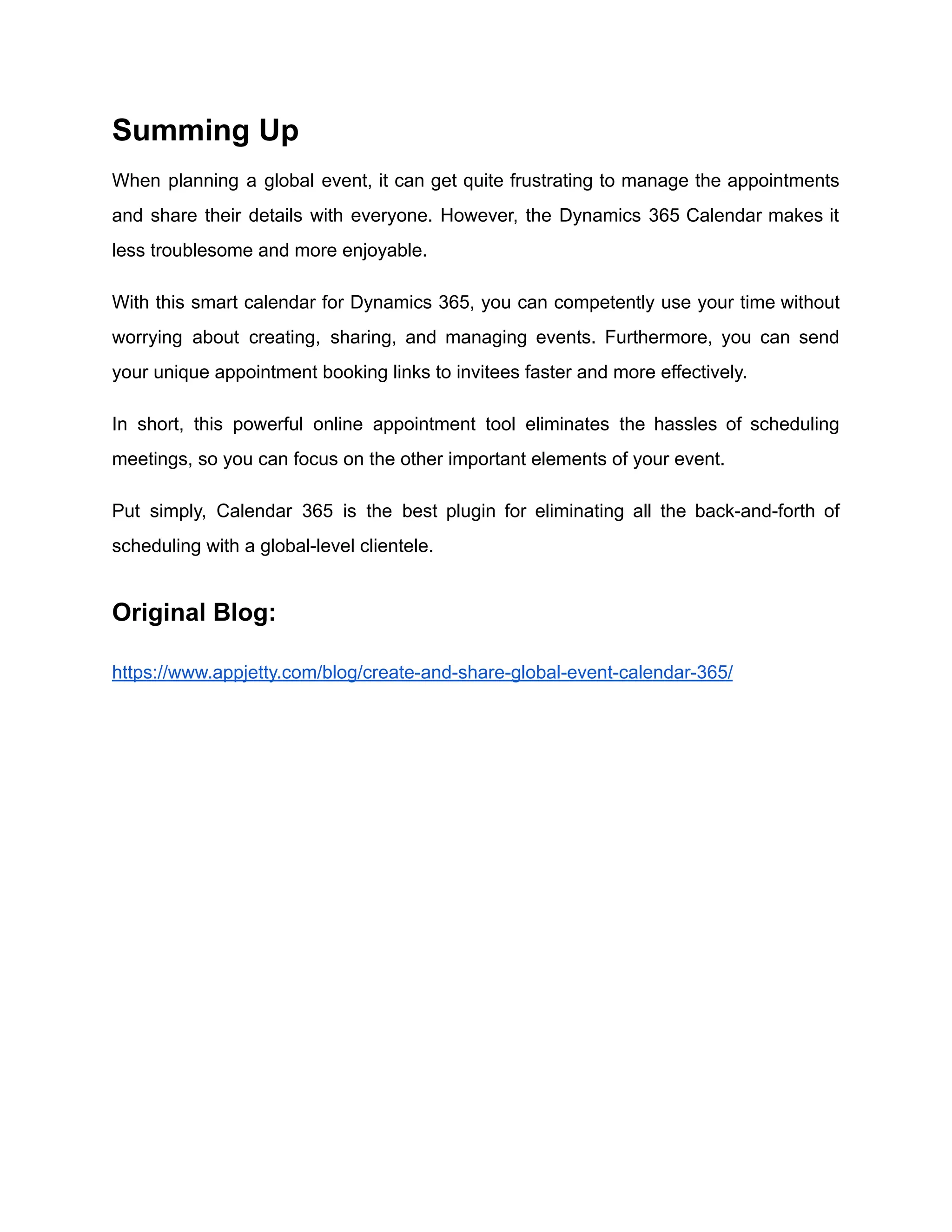 Summing Up
When planning a global event, it can get quite frustrating to manage the appointments
and share their details with everyone. However, the Dynamics 365 Calendar makes it
less troublesome and more enjoyable.
With this smart calendar for Dynamics 365, you can competently use your time without
worrying about creating, sharing, and managing events. Furthermore, you can send
your unique appointment booking links to invitees faster and more effectively.
In short, this powerful online appointment tool eliminates the hassles of scheduling
meetings, so you can focus on the other important elements of your event.
Put simply, Calendar 365 is the best plugin for eliminating all the back-and-forth of
scheduling with a global-level clientele.
Original Blog:
https://www.appjetty.com/blog/create-and-share-global-event-calendar-365/
 