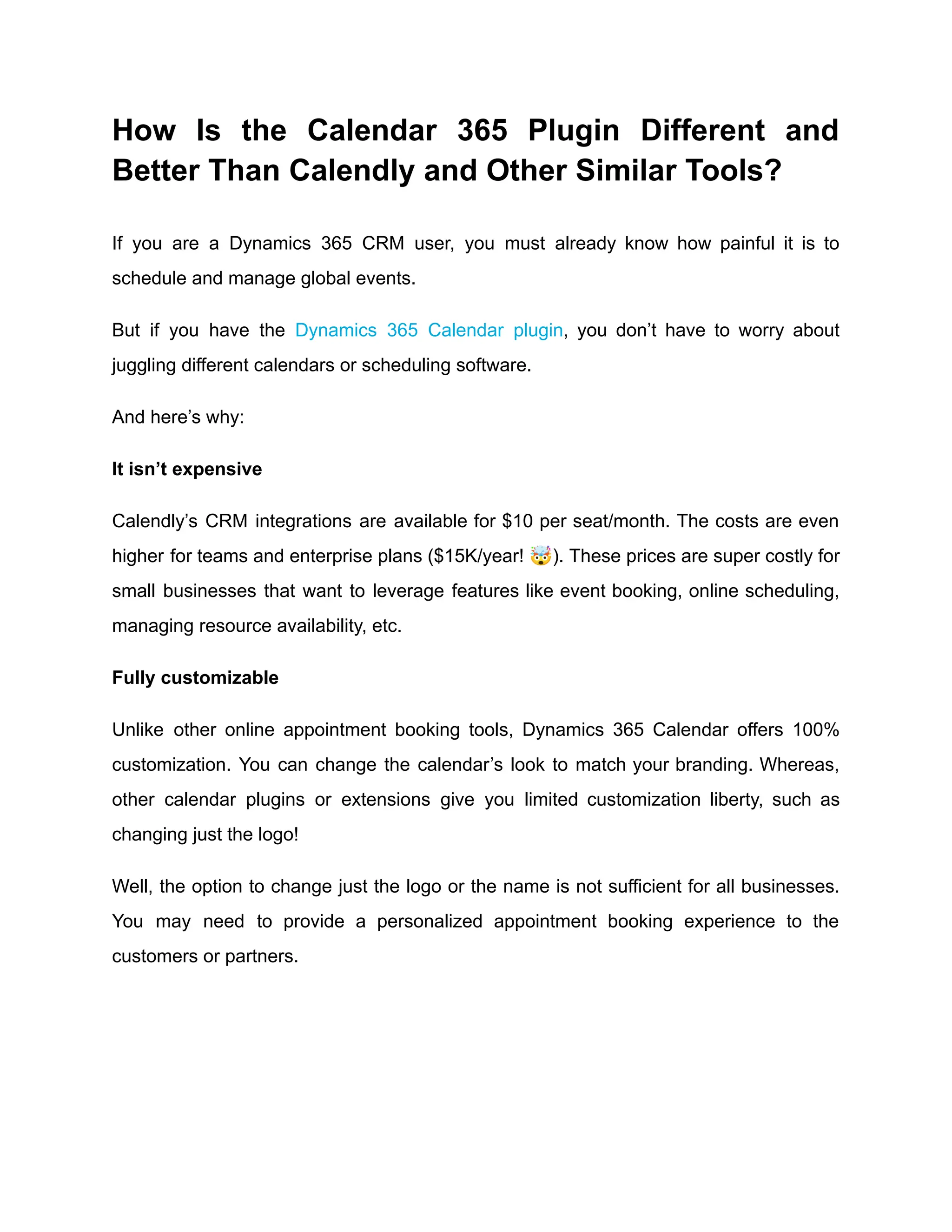 How Is the Calendar 365 Plugin Different and
Better Than Calendly and Other Similar Tools?
If you are a Dynamics 365 CRM user, you must already know how painful it is to
schedule and manage global events.
But if you have the Dynamics 365 Calendar plugin, you don’t have to worry about
juggling different calendars or scheduling software.
And here’s why:
It isn’t expensive
Calendly’s CRM integrations are available for $10 per seat/month. The costs are even
higher for teams and enterprise plans ($15K/year! 🤯). These prices are super costly for
small businesses that want to leverage features like event booking, online scheduling,
managing resource availability, etc.
Fully customizable
Unlike other online appointment booking tools, Dynamics 365 Calendar offers 100%
customization. You can change the calendar’s look to match your branding. Whereas,
other calendar plugins or extensions give you limited customization liberty, such as
changing just the logo!
Well, the option to change just the logo or the name is not sufficient for all businesses.
You may need to provide a personalized appointment booking experience to the
customers or partners.
 