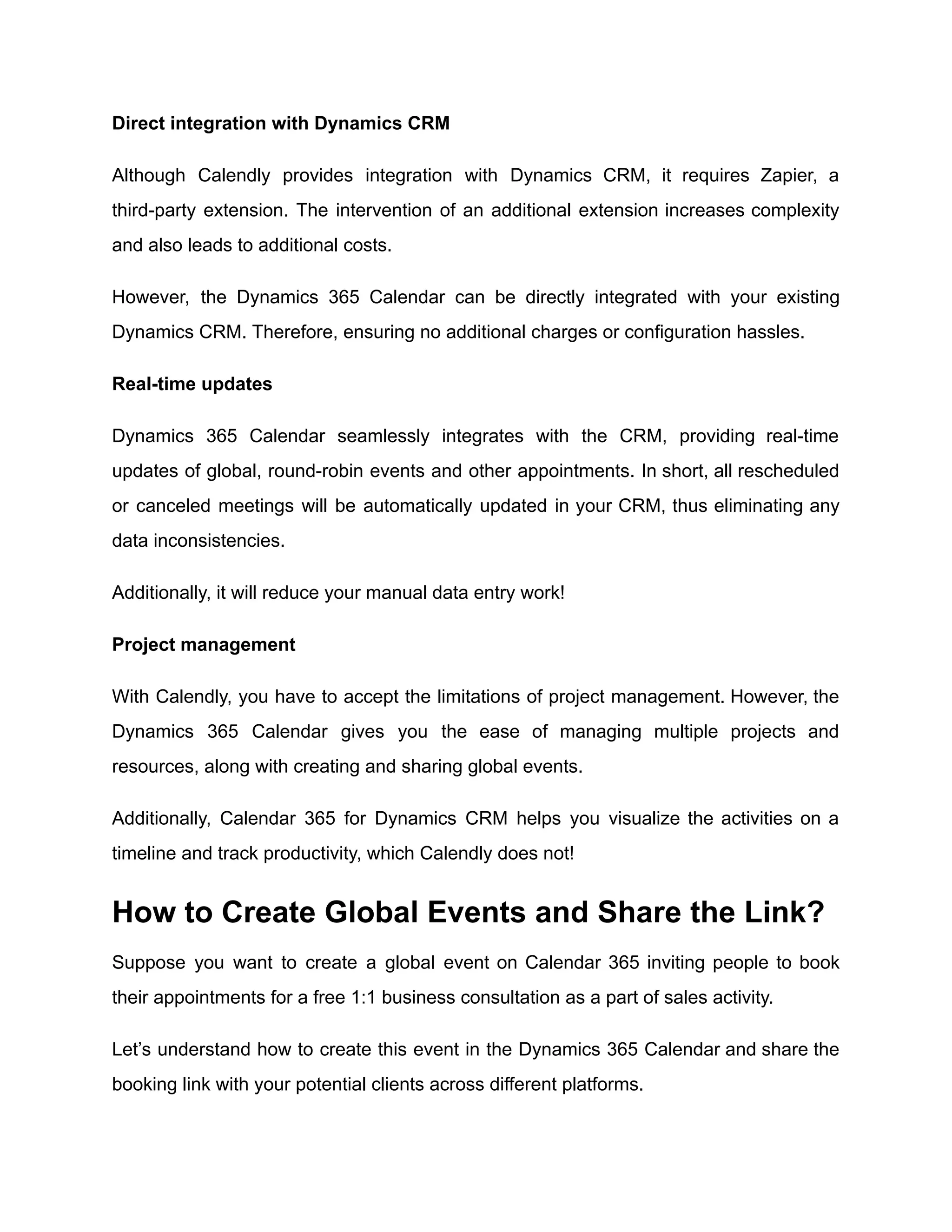 Direct integration with Dynamics CRM
Although Calendly provides integration with Dynamics CRM, it requires Zapier, a
third-party extension. The intervention of an additional extension increases complexity
and also leads to additional costs.
However, the Dynamics 365 Calendar can be directly integrated with your existing
Dynamics CRM. Therefore, ensuring no additional charges or configuration hassles.
Real-time updates
Dynamics 365 Calendar seamlessly integrates with the CRM, providing real-time
updates of global, round-robin events and other appointments. In short, all rescheduled
or canceled meetings will be automatically updated in your CRM, thus eliminating any
data inconsistencies.
Additionally, it will reduce your manual data entry work!
Project management
With Calendly, you have to accept the limitations of project management. However, the
Dynamics 365 Calendar gives you the ease of managing multiple projects and
resources, along with creating and sharing global events.
Additionally, Calendar 365 for Dynamics CRM helps you visualize the activities on a
timeline and track productivity, which Calendly does not!
How to Create Global Events and Share the Link?
Suppose you want to create a global event on Calendar 365 inviting people to book
their appointments for a free 1:1 business consultation as a part of sales activity.
Let’s understand how to create this event in the Dynamics 365 Calendar and share the
booking link with your potential clients across different platforms.
 