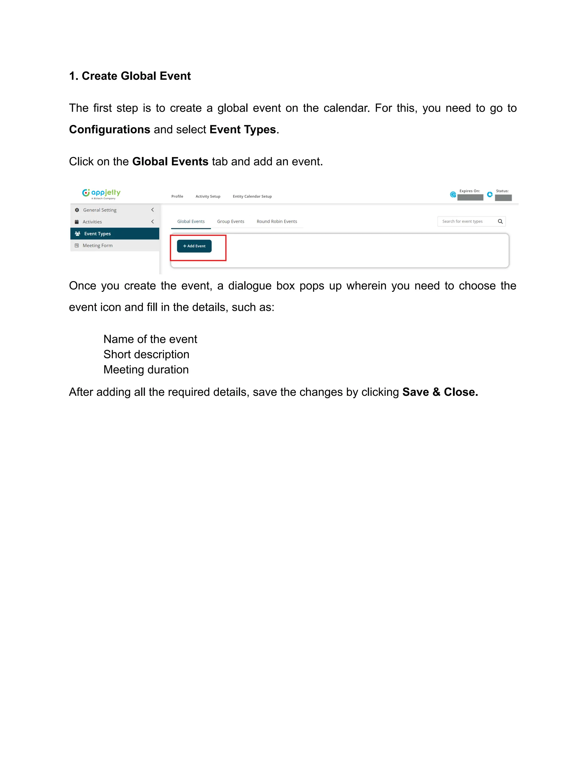 1. Create Global Event
The first step is to create a global event on the calendar. For this, you need to go to
Configurations and select Event Types.
Click on the Global Events tab and add an event.
Once you create the event, a dialogue box pops up wherein you need to choose the
event icon and fill in the details, such as:
​ Name of the event
​ Short description
​ Meeting duration
After adding all the required details, save the changes by clicking Save & Close.
 