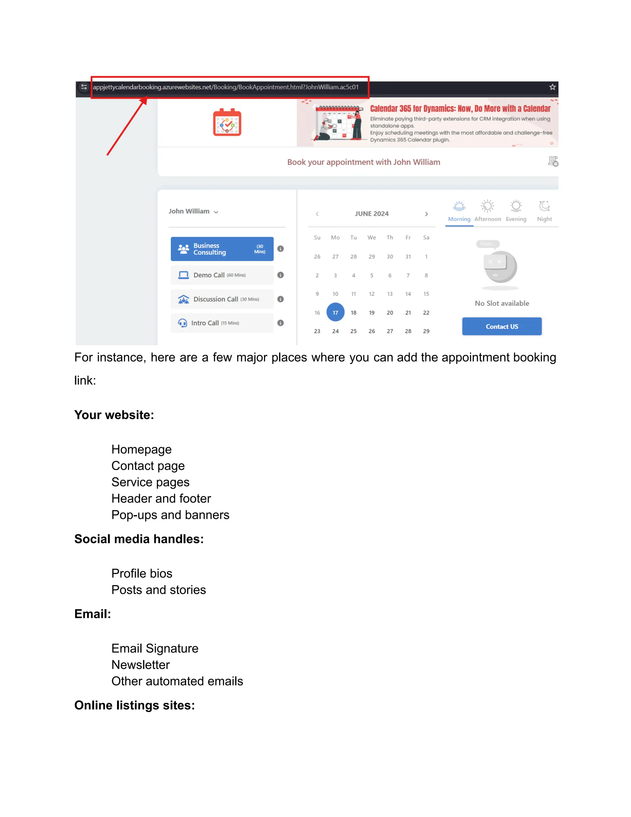 For instance, here are a few major places where you can add the appointment booking
link:
Your website:
​ Homepage
​ Contact page
​ Service pages
​ Header and footer
​ Pop-ups and banners
Social media handles:
​ Profile bios
​ Posts and stories
Email:
​ Email Signature
​ Newsletter
​ Other automated emails
Online listings sites:
 