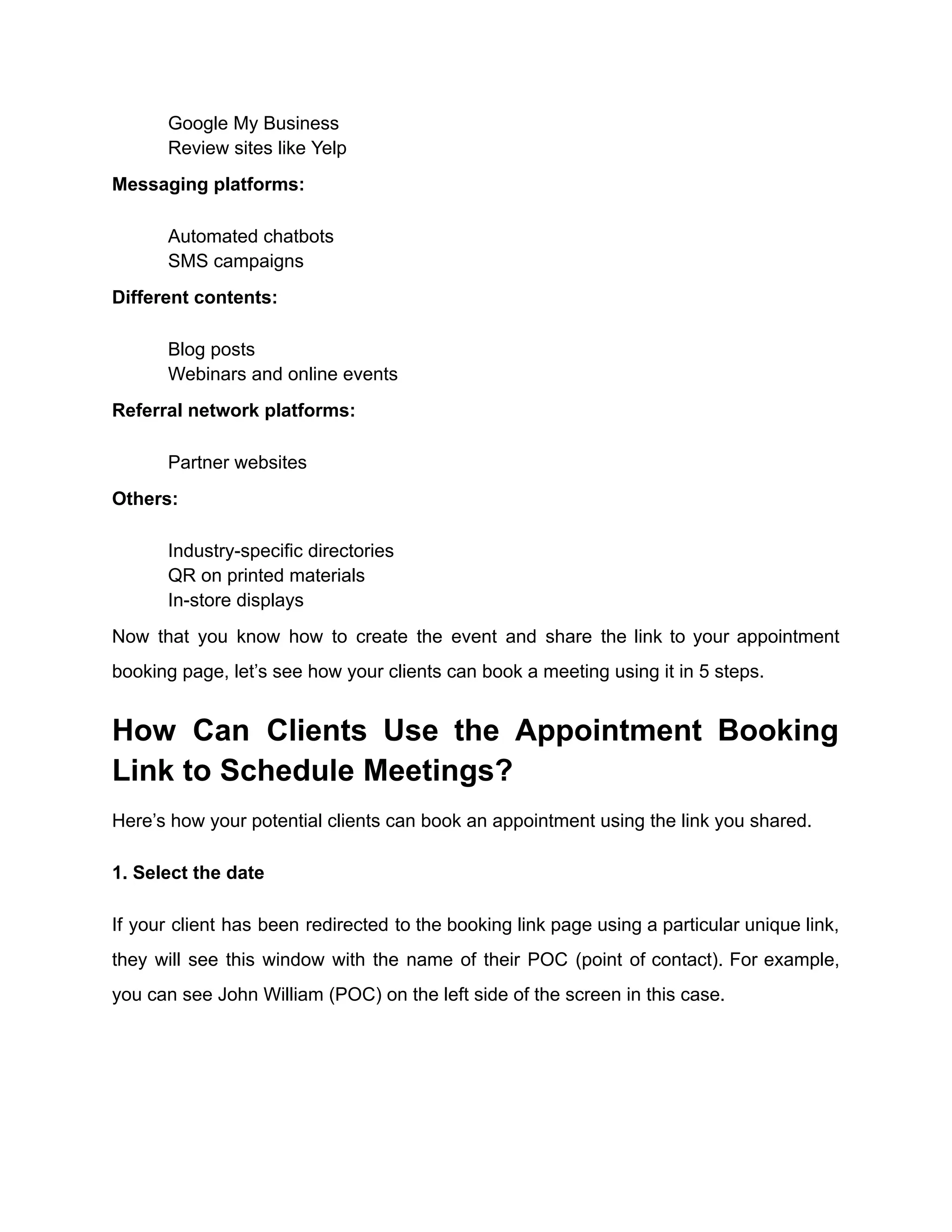​ Google My Business
​ Review sites like Yelp
Messaging platforms:
​ Automated chatbots
​ SMS campaigns
Different contents:
​ Blog posts
​ Webinars and online events
Referral network platforms:
​ Partner websites
Others:
​ Industry-specific directories
​ QR on printed materials
​ In-store displays
Now that you know how to create the event and share the link to your appointment
booking page, let’s see how your clients can book a meeting using it in 5 steps.
How Can Clients Use the Appointment Booking
Link to Schedule Meetings?
Here’s how your potential clients can book an appointment using the link you shared.
1. Select the date
If your client has been redirected to the booking link page using a particular unique link,
they will see this window with the name of their POC (point of contact). For example,
you can see John William (POC) on the left side of the screen in this case.
 