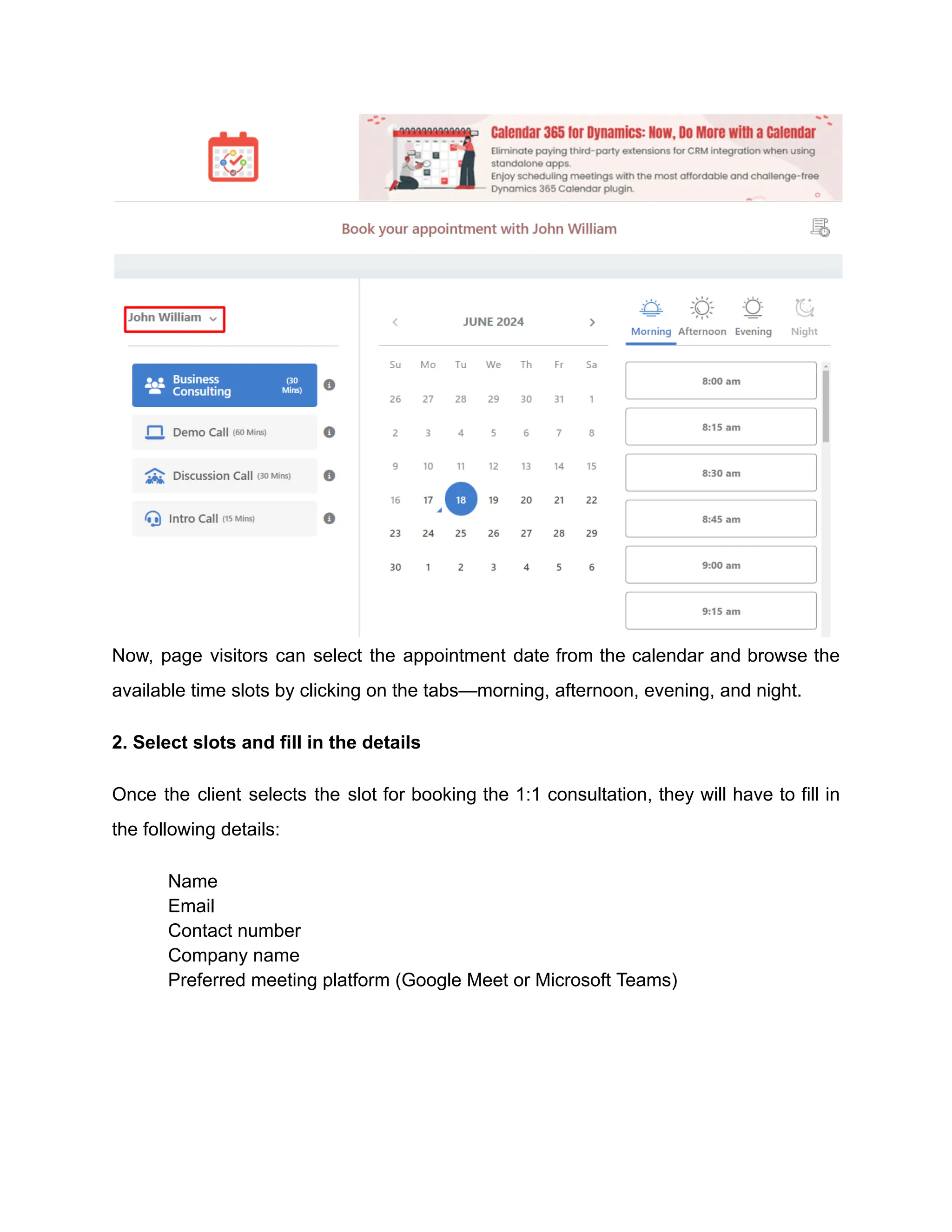 Now, page visitors can select the appointment date from the calendar and browse the
available time slots by clicking on the tabs—morning, afternoon, evening, and night.
2. Select slots and fill in the details
Once the client selects the slot for booking the 1:1 consultation, they will have to fill in
the following details:
​ Name
​ Email
​ Contact number
​ Company name
​ Preferred meeting platform (Google Meet or Microsoft Teams)
 