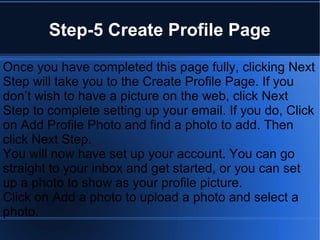 Step-5 Create Profile Page
Once you have completed this page fully, clicking Next
Step will take you to the Create Profile Page. If you
don’t wish to have a picture on the web, click Next
Step to complete setting up your email. If you do, Click
on Add Profile Photo and find a photo to add. Then
click Next Step.
You will now have set up your account. You can go
straight to your inbox and get started, or you can set
up a photo to show as your profile picture.
Click on Add a photo to upload a photo and select a
photo.
 