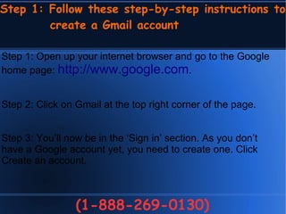 Step 1: Follow these step-by-step instructions to
create a Gmail account
(1-888-269-0130)
Step 1: Open up your internet browser and go to the Google
home page: http://www.google.com.
Step 2: Click on Gmail at the top right corner of the page.
Step 3: You’ll now be in the ‘Sign in’ section. As you don’t
have a Google account yet, you need to create one. Click
Create an account.
 
