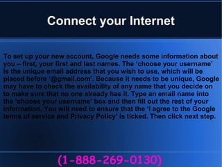 Connect your Internet
(1-888-269-0130)
To set up your new account, Google needs some information about
you – first, your first and last names. The ‘choose your username’
is the unique email address that you wish to use, which will be
placed before ‘@gmail.com’. Because it needs to be unique, Google
may have to check the availability of any name that you decide on
to make sure that no one already has it. Type an email name into
the ‘choose your username’ box and then fill out the rest of your
information. You will need to ensure that the ‘I agree to the Google
terms of service and Privacy Policy’ is ticked. Then click next step.
 