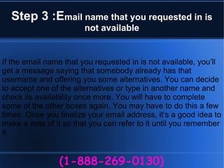 Step 3 :Email name that you requested in is
not available
(1-888-269-0130)
If the email name that you requested in is not available, you’ll
get a message saying that somebody already has that
username and offering you some alternatives. You can decide
to accept one of the alternatives or type in another name and
check its availability once more. You will have to complete
some of the other boxes again. You may have to do this a few
times. Once you finalize your email address, it’s a good idea to
make a note of it so that you can refer to it until you remember
it.
 