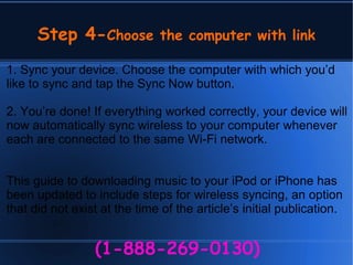 Step 4-Choose the computer with link
(1-888-269-0130)
1. Sync your device. Choose the computer with which you’d
like to sync and tap the Sync Now button.
2. You’re done! If everything worked correctly, your device will
now automatically sync wireless to your computer whenever
each are connected to the same Wi-Fi network.
This guide to downloading music to your iPod or iPhone has
been updated to include steps for wireless syncing, an option
that did not exist at the time of the article’s initial publication.
 