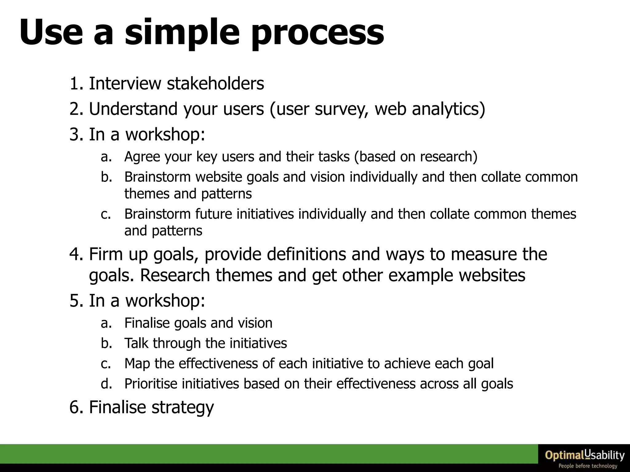 Use a simple process Interview stakeholders  Understand your users (user survey, web analytics)  In a workshop:  Agree your key users and their tasks (based on research)  Brainstorm website goals and vision individually and then collate common themes and patterns  Brainstorm future initiatives individually and then collate common themes and patterns  Firm up goals, provide definitions and ways to measure the goals. Research themes and get other example websites  In a workshop:  Finalise goals and vision  Talk through the initiatives  Map the effectiveness of each initiative to achieve each goal Prioritise initiatives based on their effectiveness across all goals Finalise strategy 