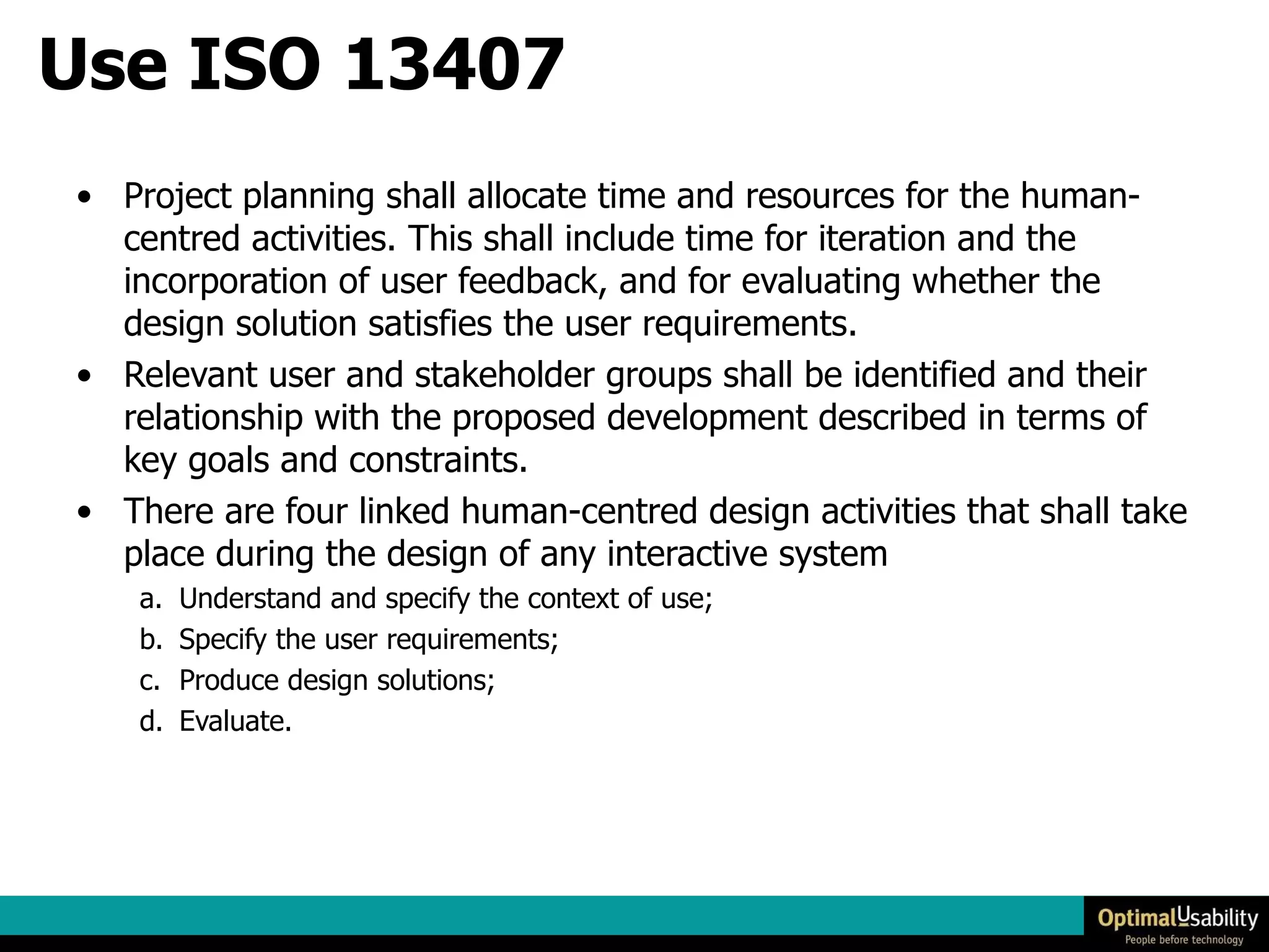 Use ISO 13407 Project planning shall allocate time and resources for the human-centred activities. This shall include time for iteration and the incorporation of user feedback, and for evaluating whether the design solution satisfies the user requirements.  Relevant user and stakeholder groups shall be identified and their relationship with the proposed development described in terms of key goals and constraints.  There are four linked human-centred design activities that shall take place during the design of any interactive system  Understand and specify the context of use;  Specify the user requirements;  Produce design solutions;  Evaluate. 