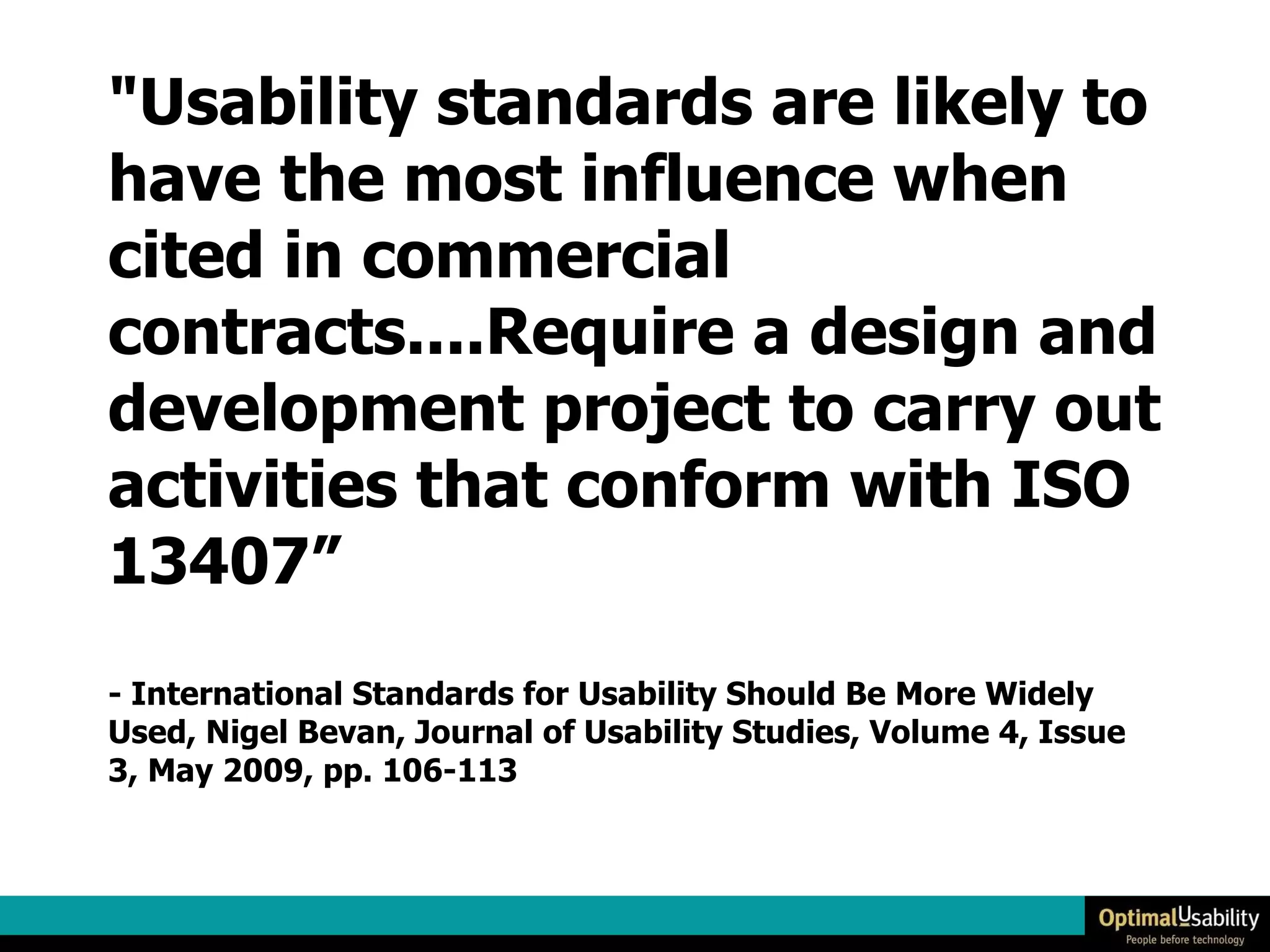 "Usability standards are likely to have the most influence when cited in commercial contracts....Require a design and development project to carry out activities that conform with ISO 13407” - International Standards for Usability Should Be More Widely Used, Nigel Bevan, Journal of Usability Studies, Volume 4, Issue 3, May 2009, pp. 106-113 
