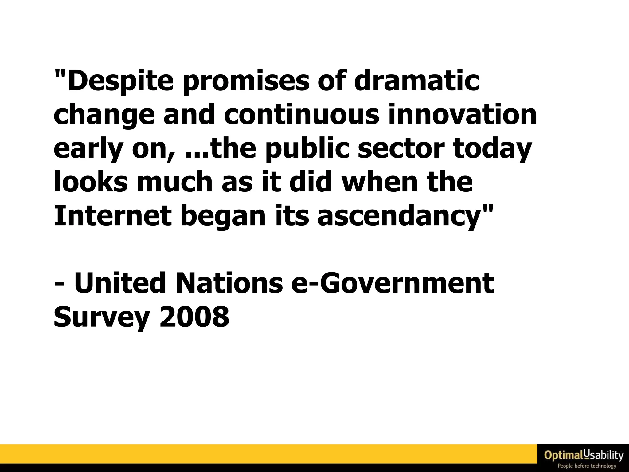 "Despite promises of dramatic change and continuous innovation early on, ...the public sector today looks much as it did when the Internet began its ascendancy"  - United Nations e-Government Survey 2008 