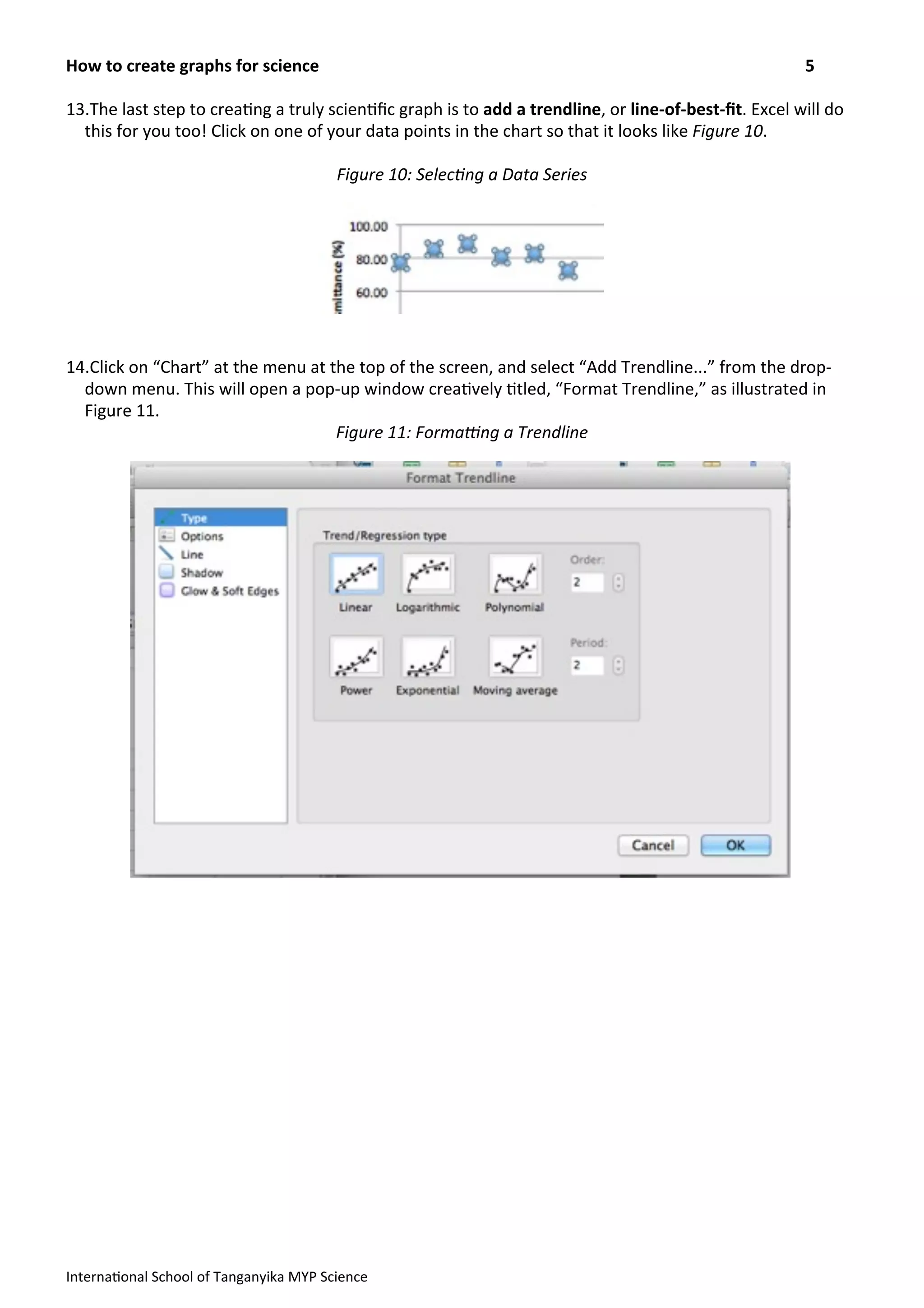 13.The	
  last	
  step	
  to	
  crea>ng	
  a	
  truly	
  scien>ﬁc	
  graph	
  is	
  to	
  add	
  a	
  trendline,	
  or	
  line-­‐of-­‐best-­‐ﬁt.	
  Excel	
  will	
  do	
  
this	
  for	
  you	
  too!	
  Click	
  on	
  one	
  of	
  your	
  data	
  points	
  in	
  the	
  chart	
  so	
  that	
  it	
  looks	
  like	
  Figure	
  10.
Figure	
  10:	
  Selec?ng	
  a	
  Data	
  Series
14.Click	
  on	
  “Chart”	
  at	
  the	
  menu	
  at	
  the	
  top	
  of	
  the	
  screen,	
  and	
  select	
  “Add	
  Trendline...”	
  from	
  the	
  drop-­‐
down	
  menu.	
  This	
  will	
  open	
  a	
  pop-­‐up	
  window	
  crea>vely	
  >tled,	
  “Format	
  Trendline,”	
  as	
  illustrated	
  in	
  
Figure	
  11.	
  
Figure	
  11:	
  FormaRng	
  a	
  Trendline
How	
  to	
  create	
  graphs	
  for	
  science	
   5
Interna>onal	
  School	
  of	
  Tanganyika	
  MYP	
  Science
 
