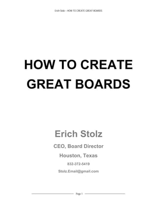 Erich Stolz – HOW TO CREATE GREAT BOARDS
  	
Page 1
	
HOW TO CREATE
GREAT BOARDS
Erich Stolz
CEO, Board Director
Houston, Texas
832-372-5419
Stolz.Email@gmail.com
 