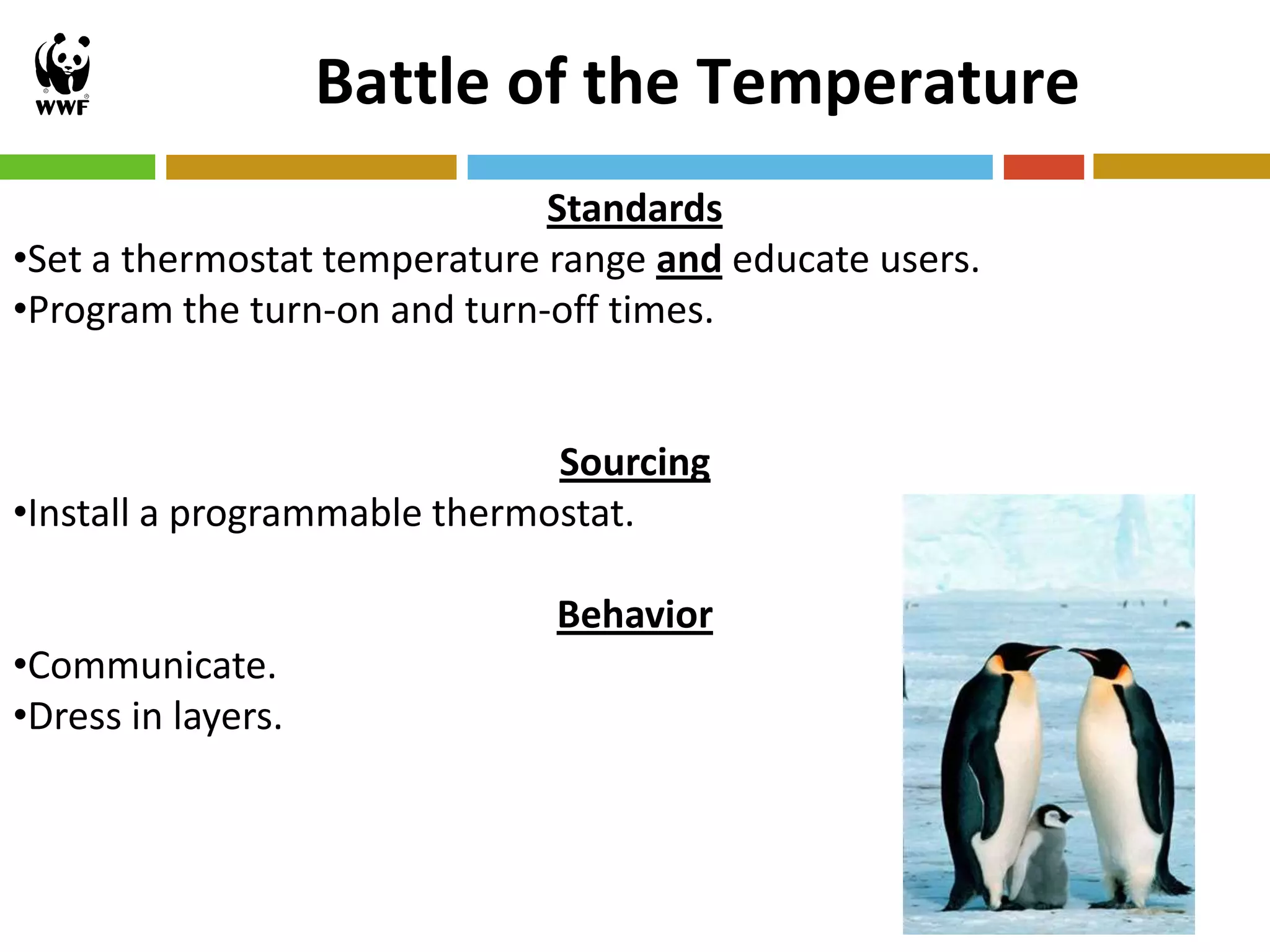Battle of the Temperature
                              Standards
•Set a thermostat temperature range and educate users.
•Program the turn-on and turn-off times.


                              Sourcing
•Install a programmable thermostat.

                              Behavior
•Communicate.
•Dress in layers.



                                                         12
 
