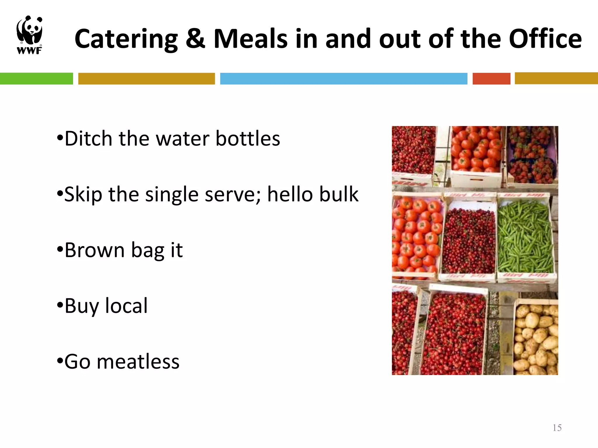 Catering & Meals in and out of the Office


•Ditch the water bottles

•Skip the single serve; hello bulk

•Brown bag it

•Buy local

•Go meatless

                                        15
 