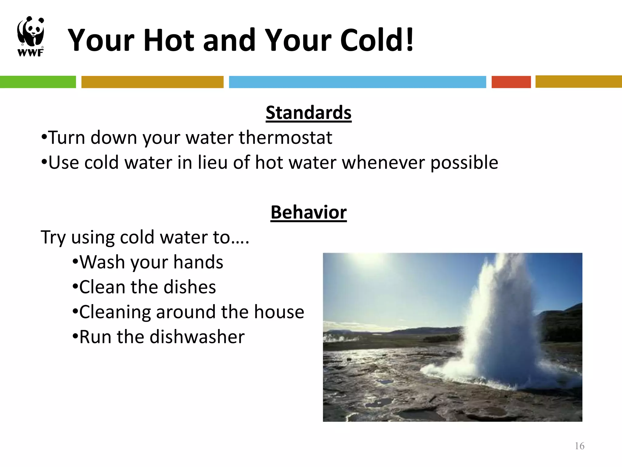 Your Hot and Your Cold!
                            Standards
•Turn down your water thermostat
•Use cold water in lieu of hot water whenever possible

                           Behavior
Try using cold water to….
    •Wash your hands
    •Clean the dishes
    •Cleaning around the house
    •Run the dishwasher




                                                         16
 