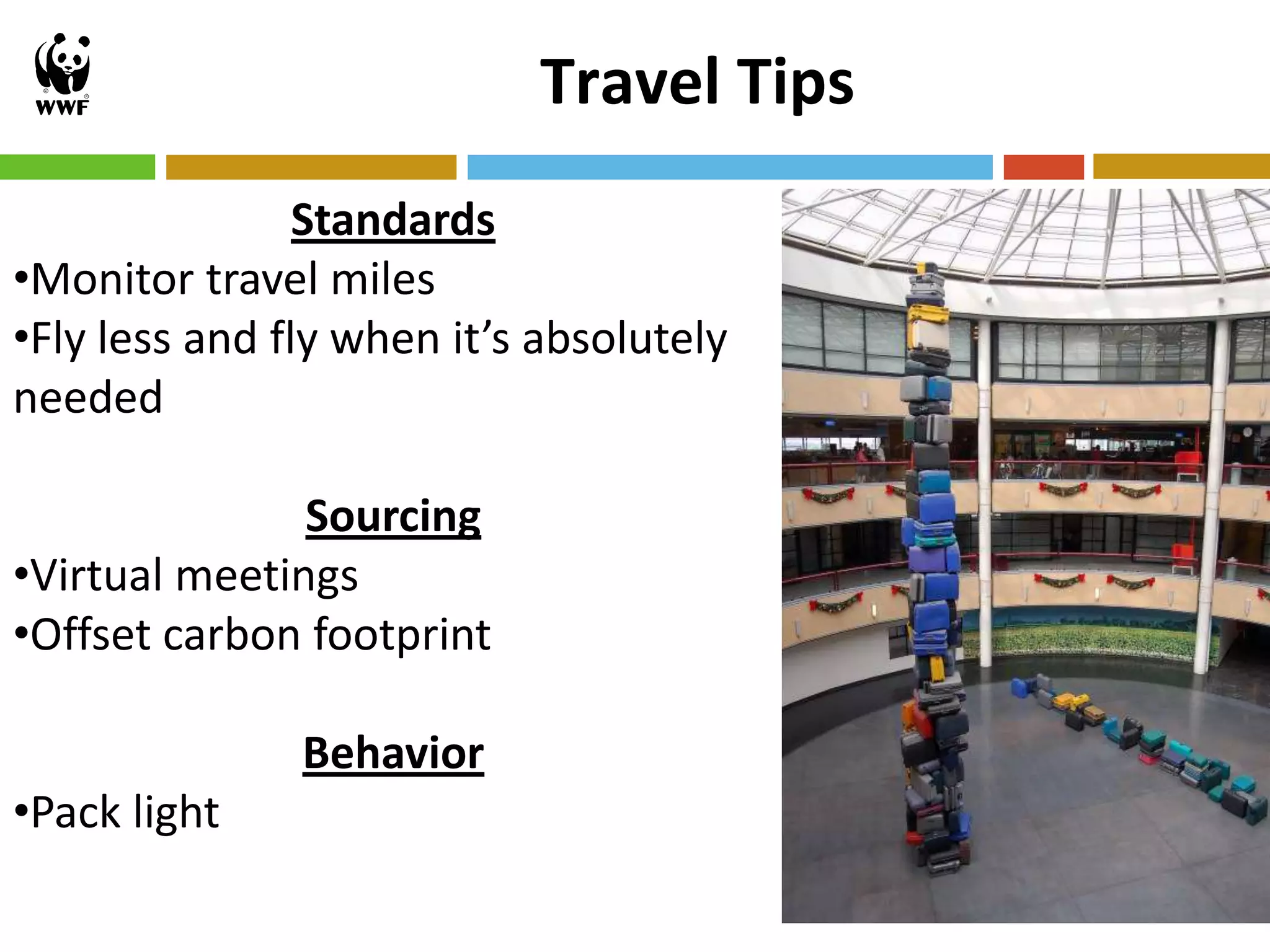 Travel Tips
                Standards
•Monitor travel miles
•Fly less and fly when it’s absolutely
needed

               Sourcing
•Virtual meetings
•Offset carbon footprint

               Behavior
•Pack light
                                          18
 
