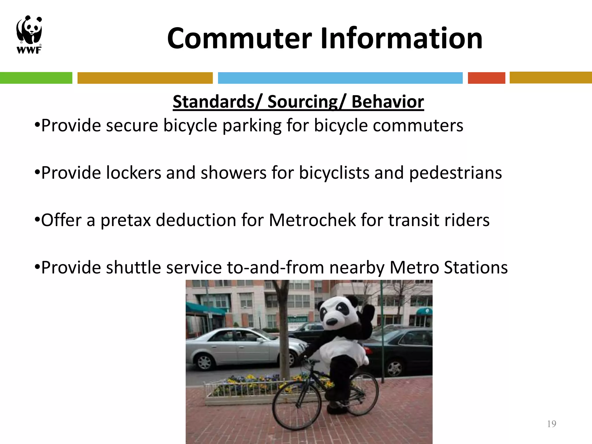Commuter Information
                 Standards/ Sourcing/ Behavior
•Provide secure bicycle parking for bicycle commuters

•Provide lockers and showers for bicyclists and pedestrians

•Offer a pretax deduction for Metrochek for transit riders

•Provide shuttle service to-and-from nearby Metro Stations




                                                              19
 